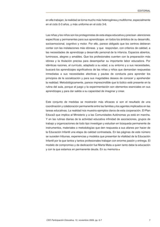 EDITORIAL


en ella trabajan, la realidad se torna mucho más heterogénea y multiforme, especialmente
en el ciclo 0-3 años, y más uniforme en el ciclo 3-6.



Las niñas y los niños son los protagonistas de esta etapa educativa y precisan atenciones
especíﬁcas y permanentes para sus aprendizajes en todos los ámbitos de su desarrollo,
socioemocional, cognitivo y motor. Por ello, parece obligado que los centros debieran
contar con las instalaciones más idóneas y que respondan, con criterios de calidad, a
las necesidades de aprendizaje y desarrollo personal de la infancia. Espacios abiertos,
luminosos, alegres y amables. Que los profesionales cuenten con la preparación más
idónea y la titulación precisa para desempeñar su importante labor educadora. Por
idénticas razones, el currículo, adaptado a su edad, a su entorno y a sus necesidades,
buscará los aprendizajes signiﬁcativos de las niñas y niños que demandan respuestas
inmediatas a sus necesidades afectivas y pautas de conducta para aprender los
principios de la socialización y para sus inagotables deseos de conocer y aprehender
la realidad. Metodológicamente, parece imprescindible que lo lúdico esté presente en la
rutina del aula, porque el juego y la experimentación son elementos esenciales en sus
aprendizajes y para dar salida a su capacidad de imaginar y crear.



Este conjunto de medidas se mostrarán más eﬁcaces si son el resultado de una
coordinación y colaboración permanente entre las familias y los agentes implicados en las
tareas educativas. La realidad nos muestra ejemplos claros de esta cooperación. El Plan
Educa3 que implica al Ministerio y a las Comunidades Autónomas ya está en marcha.
Y en las rutinas diarias de la actividad educativa inﬁnidad de asociaciones, grupos de
trabajo y organizaciones de todo tipo investigan y estudian en búsqueda permanente de
instrumentos, materiales o metodologías que den respuesta a sus afanes por hacer de
la Educación Infantil una etapa de calidad contrastada. En las páginas de este número
se suceden tribunas, experiencias y modelos que presentan la vitalidad de la Educación
Infantil por la que tantos y tantos profesionales trabajan con enorme pasión y entrega. El
modelo de compromiso y de dedicación fue Marta Mata a quien tanto debe la educación
y con la que estamos en permanente deuda. En su memoria




CEE Participación Educativa, 12, noviembre 2009, pp. 6-7                                7
 