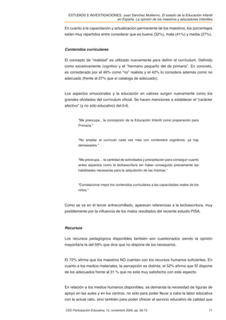 ESTUDIOS E INVESTIGACIONES. Juan Sánchez Muliterno. El estado de la Educación Infantil
                          en España. La opinión de los maestros y educadores infantiles

En cuanto a la capacitación y actualización permanente de los maestros, los porcentajes
están muy repartidos entre considerar que es buena (32%), mala (41%) y media (27%).



Contenidos curriculares

El concepto de “realidad” es utilizado nuevamente para deﬁnir el currículum. Deﬁnido
como excesivamente cognitivo y el “hermano pequeño del de primaria”. En concreto,
es considerado por el 46% como “no” realista y el 42% lo considera además como no
adecuado (frente al 27% que sí cataloga de adecuado).



Los aspectos emocionales y la educación en valores surgen nuevamente como los
grandes olvidados del currículum oﬁcial. Se hacen menciones a establecer el “carácter
afectivo” (y no sólo educativo) del 0-6.


         ”Me preocupa…la concepción de la Educación Infantil como preparación para
         Primaria.”



         “No ampliar el currículo cada vez más con contenidos cognitivos; ya hay
         demasiados.”



         “Me preocupa… la cantidad de actividades y precipitación para conseguir cuanto
         antes aspectos como la lectoescritura sin haber conseguido previamente las
         habilidades necesarias para la adquisición de las mismas.”



         “Correlacionar mejor los contenidos curriculares a las capacidades reales de los
         niños.”



Como se ve en el tercer entrecomillado, aparecen referencias a la lectoescritura, muy
posiblemente por la inﬂuencia de los malos resultados del reciente estudio PISA.



Recursos

Los recursos pedagógicos disponibles también son cuestionados siendo la opinión
mayoritaria la del 59% que dice que no dispone de los necesarios.



El 72% aﬁrma que los maestros NO cuentan con los recursos humanos suﬁcientes. En
cuanto a los medios materiales, la percepción es distinta; el 52% aﬁrma que SÍ dispone
de los adecuados frente al 31 % que no está muy satisfecho con este aspecto.



En relación a los medios humanos disponibles, se demanda la necesidad de ﬁguras de
apoyo en las aulas y en los centros, no sólo para poder llevar a cabo la labor educativa
con la actual ratio, sino también para poder ofrecer el servicio educativo de calidad que

CEE Participación Educativa, 12, noviembre 2009, pp. 56-73                                  71
 