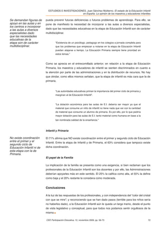 ESTUDIOS E INVESTIGACIONES. Juan Sánchez Muliterno. El estado de la Educación Infantil
                                                     en España. La opinión de los maestros y educadores infantiles

Se demandan ﬁguras de      pueda prevenir futuras deﬁciencias o futuros problemas de aprendizaje. Para ello, se
apoyo en las aulas y en    pone de maniﬁesto la necesidad de incorporar a las aulas a diversos especialistas,
los centros e incorporar
a las aulas a diversos     dado que las necesidades educativas en la etapa de Educación Infantil son de carácter
especialistas dado         multidisciplinar.
que las necesidades
educativas de la
etapa son de carácter               “Existencia de un psicólogo, pedagogo en los colegios a jornada completa para
multidisciplinar.                   que los problemas que empiezan a notarse en la etapa de Educación Infantil
                                    puedan atajarse a tiempo. La Educación Primaria siempre tiene prioridad en
                                    estos temas.”


                           Como se aprecia en el entrecomillado anterior; en relación a la etapa de Educación
                           Primaria, los maestros y educadores de infantil se sienten discriminados en cuanto a
                           la atención por parte de las administraciones y en la distribución de recursos. No hay
                           que olvidar, como ellos mismos señalan, que la etapa de infantil es más cara que la de
                           primaria.


                                    “Las autoridades educativas priman la importancia del primer ciclo de primaria y
                                    marginan al de Educación Infantil”.


                                    “La dotación económica para las aulas de E.I. debería ser mayor ya que el
                                    material que consume un niño de infantil no tiene nada que ver con la cantidad
                                    de material que consume un alumno de primaria. Es por ello, por lo que pediría
                                    mayor dotación para las aulas de E.I. tanto material como humana en base a la
                                    tan nombrada calidad de la enseñanza.”



                           Infantil y Primaria

No existe coordinación     El 71% aﬁrma que NO existe coordinación entre el primer y segundo ciclo de Educación
entre el primer y el       Infantil. Entre la etapa de Infantil y de Primaria, el 63% considera que tampoco existe
segundo ciclo de
Educación Infantil ni de   dicha coordinación.
esta etapa con la de
Primaria.
                           El papel de la Familia

                           La implicación de la familia se presenta como una exigencia, si bien reclaman que los
                           profesionales de la Educación Infantil son los docentes y por ello, las Administraciones
                           deberían apoyarles más en este sentido. El 25% la caliﬁca como alta, el 55% la deﬁne
                           como baja y el 20% restante la considera como moderada.


                           Conclusiones

                           A la luz de las respuestas de los profesionales, y con independencia del “color del cristal
                           con que se mire”; y reconociendo que se han dado pasos (terrible para los niños sería
                           no haberlos dado), a la Educación Infantil aún le queda un largo tramo, desde el punto
                           de vista legislativo y conceptual, para que todos nos podamos sentir orgullosos de la
                           misma

                           CEE Participación Educativa, 12, noviembre 2009, pp. 56-73                                  72
 