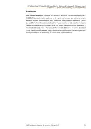 ESTUDIOS E INVESTIGACIONES. Juan Sánchez Muliterno. El estado de la Educación Infantil
                          en España. La opinión de los maestros y educadores infantiles

Breve currículo


Juan Sanchez Muliterno es Presidente de la Asociación Mundial de Educadores Infantiles (AMEI-
WAECE). Si bien su formación académica es de Ingeniero, al entender que solamente con una
educación desde la primera infancia podrá conseguirse unos ciudadanos más felices y aptos
que posibiliten un mundo mejor, su dedicación al mundo educativo ha sido total. Ha creado una
Cátedra Permanente de Educación para la Paz y la primera Televisión Educativa para padres y
maestros de Educación Inicial y Preescolar. En Noviembre de 2007 recibe en Toronto, Canadá, el
Premio Wango Education, Media & The Arts Award 2007 en reconocimiento internacional a la labor
desempeñada a favor de la educación en valores desde la primera infancia.




CEE Participación Educativa, 12, noviembre 2009, pp. 56-73                                 73
 