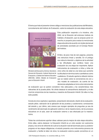 ESTUDIOS E INVESTIGACIONES. La evaluación en la Educación Infantil




El tema que trata el presente número obliga a mencionar dos publicaciones del Ministerio,
concretamente del Instituto de Evaluación, sobre la evaluación de esta etapa educativa.

                                              Esta publicación responde a la iniciativa, año
                                              2002, de la Dirección del entonces Instituto de
                                              Calidad y Evaluación, que se propuso poner en
                                              marcha un proyecto para evaluar la mencionada
                                              etapa educativa de acuerdo con el plan plurianual
                                              de actividades acordado por el Consejo Rector
                                              del Instituto.


                                              El libro, de poco más de cien páginas, presenta
                                              una estructura lineal y sencilla. En el prólogo
                                              nos indica la intención u objetivos de la actividad
                                              y las diﬁcultades que conlleva hacer una
                                              evaluación de una etapa tan importante. Aplicar
                                              instrumentos de evaluación a niños y niñas de
Ministerio de Educación y Ciencia. Secretaría cinco años de edad es una tarea que aumenta
General de Educación. Instituto Nacional de la diﬁcultad en términos tanto cuantitativos como
Evaluación y Calidad del Sistema Educativo cualitativos. El estudio aporta la reﬂexión teórica
(INECSE). (2004): Modelo de Evaluación
                                              que se realizó sobre la conveniencia de uno u
para la Educación Infantil.
                                              otro modelo de evaluación, da cuenta de las
                                              decisiones adoptadas en torno a los instrumentos
de evaluación que se podían considerar más adecuados y las características más
relevantes de la prueba piloto. No olvida destacar la extraordinaria dedicación y el alto
nivel de compromiso de las maestras y maestros de Educación Infantil. Sin ellos no hay
éxito posible.


Consta de cinco capítulos o apartados: presentación del estudio; diseño de la evaluación;
estudio piloto; valoración de la aplicación de las pruebas y cuestionarios; conclusiones
del estudio y, por último, seis anexos que recogen ejemplos de preguntas ya sea de
rendimiento del alumnado de aplicación externa o de la maestra-tutora, de los procesos
educativos en el aula, sean de evaluación externa o sea efectuada por la maestra-
tutora.


Todas las conclusiones aportan ideas valiosas para la mejora de esta etapa educativa.
Entre ellas, cabría destacar: la Educación Infantil es un ciclo escolar con autonomía
propia y nos sirve de referente de cuál es la situación real del alumnado para su posterior
progreso en las etapas obligatorias; el estudio presenta unos instrumentos pioneros de
evaluación y facilita la labor de otros; la evaluación externa puede convertirse en un

CEE Participación Educativa, 12, noviembre 2009, pp. 74-76                                    74
 
