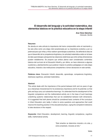 TRIBUNA ABIERTA. Ana Viera Sánchez. El desarrollo del lenguaje y la actividad matemática,
                          dos elementos básicos en la práctica educativa en la etapa infantil




     El desarrollo del lenguaje y la actividad matemática, dos
elementos básicos en la práctica educativa en la etapa infantil
                                                                      Ana Viera Sánchez
                                                                            Interaula. Sevilla




Resumen
Se aborda en este artículo la importancia del tramo comprendido entre el nacimiento y
los seis años como una etapa vital caracterizada por su importancia evolutiva y por su
potencial para que niñas y niños realicen aprendizajes sustantivos. Se deﬁende la idea de
que el desarrollo de la competencia lingüística y la actividad matemática están en la base
de tales aprendizajes subrayando las relaciones sistémicas que entre ambas dimensiones
pueden establecerse. Se propone que ambos planos sean considerados contenidos
básicos del currículo de la Educación Infantil y, por último, se hace referencia a algunas
cuestiones y planteamientos que pudieran mejorar la práctica pedagógica en esta etapa
educativa, instando a las instituciones competentes a tomar decisiones en este sentido.



Palabras clave: Educación Infantil, desarrollo, aprendizaje, competencia lingüística,
destrezas cognitivas, actividad matemática.



Abstract
This article deals with the importance of the period between birth and six years of age
as a vital phase characterized for its evolutionary importance and for its potential, so that
girls and boys carry out substantive learnings. It is defended that the development of the
linguistic competence and the mathematical activity are in the base of such learnings
underlining systemic relationships that can be established between both dimensions.
It is suggested that both planes should be considered basic contents of the curriculum
in Infant Education and, lastly, it refers to some questions and approaches that could
improve the teaching practice in this educational phase, urging the competent institutions
to take decisions in this respect.



Keywords: Infant Education, development, learning, linguistic competence, cognitive
skills, mathematical activity.


                                            “Qué enseñar se determina mirando a la vida, y
                                            cómo enseñarlo, mirando al niño.”


                                                                                        Wells

CEE Participación Educativa, 12, noviembre 2009, pp. 77-86                                 77
 