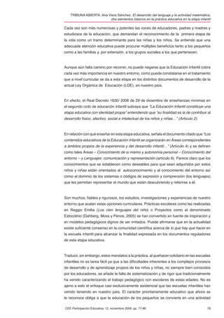 TRIBUNA ABIERTA. Ana Viera Sánchez. El desarrollo del lenguaje y la actividad matemática,
                          dos elementos básicos en la práctica educativa en la etapa infantil

Cada vez son más numerosas y potentes las voces de educadores, padres y madres y
estudiosos de la educación, que demandan el reconocimiento de la primera etapa de
la vida como un tramo determinante para las niñas y los niños. Se entiende que una
adecuada atención educativa puede procurar múltiples beneﬁcios tanto a los pequeños
como a las familias y, por extensión, a los grupos sociales a los que pertenecen.



Aunque aún falta camino por recorrer, no puede negarse que la Educación Infantil cobra
cada vez más importancia en nuestro entorno, como puede constatarse en el tratamiento
que a nivel curricular se da a esta etapa en los distintos documentos de desarrollo de la
actual Ley Orgánica de Educación (LOE), en nuestro país.



En efecto, el Real Decreto 1630/ 2006 de 29 de diciembre de enseñanzas mínimas en
el segundo ciclo de educación infantil subraya que “La Educación Infantil constituye una
etapa educativa con identidad propia” entendiendo que “su ﬁnalidad es la de contribuir al
desarrollo físico, afectivo, social e intelectual de los niños y niñas…” (Artículo 2).



En relación con qué enseñar en esta etapa educativa, señala el documento citado que “Los
contenidos educativos de la Educación Infantil se organizarán en Áreas correspondientes
a ámbitos propios de la experiencia y del desarrollo infantil…” (Artículo 4) y se deﬁnen
como tales Áreas – Conocimiento de si mismo y autonomía personal – Conocimiento del
entorno – y Lenguajes: comunicación y representación (artículo 6). Parece claro que los
conocimientos que se establecen como deseables para que sean adquiridos por estos
niños y niñas están orientados al autoconocimiento y al conocimiento del entorno así
como al dominio de los sistemas o códigos de expresión y comprensión (los lenguajes)
que les permitan representar el mundo que están descubriendo y referirse a él.



Son muchos, ﬁables y rigurosos, los estudios, investigaciones y experiencias de nuestro
entorno que avalan estas opciones curriculares. Prácticas escolares como las realizadas
en Reggio Emilia (Los cien lenguajes del niño) o Proyectos como el denominado
Estocolmo (Dahberg, Moss y Pence, 2005) se han convertido en fuente de inspiración y
en modelos pedagógicos dignos de ser imitados. Puede aﬁrmarse que en la actualidad
existe suﬁciente consenso en la comunidad cientíﬁca acerca de lo que hay que hacer en
la escuela infantil para alcanzar la ﬁnalidad expresada en los documentos reguladores
de esta etapa educativa.



Traducir, sin embargo, estos mandatos a la práctica, al quehacer cotidiano en las escuelas
infantiles no es tarea fácil ya que a las diﬁcultades inherentes a los complejos procesos
de desarrollo y de aprendizaje propios de los niños y niñas, no siempre bien conocidos
por los educadores, se añade la falta de sistematización y de rigor que tradicionalmente
ha venido caracterizando el trabajo pedagógico con escolares de estas edades. No es
ajeno a esto el enfoque casi exclusivamente asistencial que las escuelas infantiles han
venido teniendo en nuestro país. El carácter prioritariamente educativo que ahora se
le reconoce obliga a que la educación de los pequeños se convierta en una actividad

CEE Participación Educativa, 12, noviembre 2009, pp. 77-86                                78
 