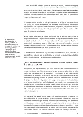 TRIBUNA ABIERTA. Ana Viera Sánchez. El desarrollo del lenguaje y la actividad matemática,
                                                   dos elementos básicos en la práctica educativa en la etapa infantil

                         contribuyendo al desarrollo de su afectividad; si somos receptivos a sus expresiones y les
                         servimos como interlocutores válidos, manteniendo con ellos auténticas conversaciones,
                         estaremos sentando las bases de la interacción humana como forma de conocimiento
                         interpersonal y de desarrollo social.


                         El lenguaje supone también, en esta primera etapa de la vida, la puerta de acceso
                         a la cultura y a nuevas experiencias. Se convierten las palabras en herramientas
                         imprescindibles para explorar la realidad, analizarla, interpretarla, categorizarla, otorgarle
                         signiﬁcado y adquirir, consecuentemente, conocimientos sobre ella. Se sientan así las
                         bases de los futuros aprendizajes.


                         No es menos importante la función reguladora que el lenguaje tiene sobre el
                         comportamiento infantil. Las palabras se convierten en un potente instrumento de control
Si ayudamos a
los pequeños a           tanto de la conducta propia como de la ajena. Permiten “pensar que se hace” sin hacer,
poner palabras a         representar lo que se quiere, lo que se debe, lo que sucede o podría suceder… de modo
sus sentimientos y
                         cada vez más complejo y diverso. Permiten trascender el aquí y el ahora, ampliando
emociones estaremos
contribuyendo al         considerablemente el mundo y el modo de intervenir en él.
desarrollo de su
afectividad. Las
palabras se convierten   La importancia del desarrollo del lenguaje en Educación Infantil es, pues, innegable, lo
en un potente            que nos lleva a proponer que su construcción se convierta en la columna vertebradora
instrumento de control
de la conducta.          del proceso de desarrollo y de aprendizaje en estas edades.


                         ¿Deben los conocimientos matemáticos formar parte del currículo escolar
                         de la Educación Infantil?

                         Por contraste con el plano anterior, que nadie pone en duda, tradicionalmente se ha
                         venido entendiendo que el tipo de pensamiento que caracteriza a los niños de estas
                         edades es incompatible con la abstracción y complejidad de los conocimientos
                         matemáticos. Se argumenta, no sin razón, que los conocimientos formalizados de una
                         matemática disciplinar y abstracta no parecen adecuados para esta etapa educativa.
                         El componente abstracto y lógico-deductivo que presentan estos contenidos contrasta
                         con el pensamiento intuitivo y la diﬁcultad para la coordinación racional que caracteriza
                         el estilo cognitivo de los pequeños. Desde esa perspectiva se concluye, por tanto, que
                         los conocimientos matemáticos no deben ser, como tales, incluidos en el currículo de
                         la E. I. Para que aprendan matemáticas ha de esperarse a que los niños entren en la
                         escolaridad obligatoria.


                         Otra corriente de opinión cuyas ideas son, desgraciadamente, practicadas en
                         la actualidad más de lo que se debiera, opta por presentar a los niños y niñas una
                         matemática infantilizada (que a veces denominan pre-matemáticas), una matemática
                         minimizada, para consumo infantil, que suele consistir en enseñar los primeros números
                         naturales, las formas geométricas más sencillas, algunas nociones espaciales… y poco
                         más. La aridez de estos conocimientos se suaviza utilizando recursos apropiados para
                         estas edades: números para colorear, canciones, cuentos con personajes numéricos…,

                         CEE Participación Educativa, 12, noviembre 2009, pp. 77-86                                 80
 