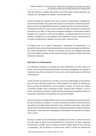 TRIBUNA ABIERTA. Ana Viera Sánchez. El desarrollo del lenguaje y la actividad matemática,
                          dos elementos básicos en la práctica educativa en la etapa infantil

cada más extensa y compleja. Ello permite que el niño genere nuevos esquemas, que
interprete con más registros la realidad…conociéndola mejor.



Cuando el maestro de segundo ciclo narra el cuento de Blancanieves, estableciendo
secuencias temporales –lo que paso antes, lo que ocurrió después o relaciones de causa–
efecto, los niños van imaginando las escenas, las palabras toman forma de pensamiento…
Al término de la narración, niñas y niños comentan las ideas, sensaciones y sentimientos
generados por el relato. En este caso los pequeños desgajan su pensamiento sobre lo
sucedido en la narración, a través de las palabras, los pensamientos toman forma de
palabras. Constatamos en este ejemplo la idea wigotskiana de que el pensamiento no
se expresa simplemente en palabras, sino que existe a través de ellas.



El lenguaje tiene así un papel reorganizador y potenciador del pensamiento. Y el
pensamiento tiene una enorme potencialidad para incrementar la competencia lingüística.
Se justiﬁca sobradamente, entonces, la aﬁrmación de que una pedagogía adecuada
para estas edades es aquella que de manera intencional y decidida impulsa el desarrollo
intelectual y lingüístico.



Qué hacer, en consecuencia

Las reﬂexiones anteriores y la posición que quiere defenderse con ellas invitan a la
acción, a la toma de decisiones favorecedoras de prácticas pedagógicas que respeten e
incorporen estas ideas y principios. Se nos ocurren a este respecto algunas reﬂexiones
e interrogantes:


¿Cómo entender que siendo bien conocida ya la enorme potencialidad y trascendencia
que una buena educación puede tener a estas edades no se pongan los medios para
lograr que tanto los educadores como los padres y madres, así como otros adultos
y colectivos sociales tomen conciencia de ello?. Exigirían estos colectivos, si así se
hiciera, una Educación Infantil de calidad rechazando propuestas populistas de elección
de guardería, falsamente favorecedoras de la autonomía familiar.


Llevar a la práctica un modelo didáctico riguroso y bien fundamentado requiere formación,
formación ajustada y de calidad. ¿Por qué no diversiﬁcar los planes de formación de los
educadores de la etapa infantil, ofreciendo cursos, facilitando encuentros, intercambios
que permitan a los profesionales reﬂexionar conjuntamente y generar criterios compartidos
que ayuden a tomar decisiones pedagógicas optimizadoras del desarrollo de nuestros
niños y niñas?



De todos es sabido que los profesionales educadores de los niños y niñas menores de
seis años están en general muy sensibilizados por la educación de éstos y deseosos
de hacer bien su trabajo, pero no siempre se tienen modelos dignos de ser conocidos
y extrapolados. ¿No se debería, en consecuencia, darles a conocer las experiencias

CEE Participación Educativa, 12, noviembre 2009, pp. 77-86                                85
 