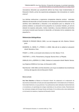 TRIBUNA ABIERTA. Ana Viera Sánchez. El desarrollo del lenguaje y la actividad matemática,
                          dos elementos básicos en la práctica educativa en la etapa infantil

renovadoras relevantes que actualmente deﬁnen las líneas mejor fundamentadas en
Educación Infantil y primar las experiencias pedagógicas más renovadoras en nuestro
entorno?



Las distintas instituciones y organismos competentes deberían producir                 materiales
didácticos de desarrollo curricular acordes con el enfoque que teóricamente la comunidad
cientíﬁca viene defendiendo y ofrecerlos a los educadores para su utilización en la
práctica cotidiana. La educación de los pequeños es un proceso mediado ¿no sería la
dotación de espacios adecuados, medios materiales y recursos didácticos pertinentes
una buena inversión para favorecer el desarrollo y el bienestar de los ciudadanos más
pequeños?



Referencias bibliográﬁcas

COMUNE DI REGGIO EMILIA (1995): Los cien lenguajes del niño. Bolonia: Edizioni
   junior

DAHBERG, G.; MOSS, P. y PENCE, A. (2005): Más allá de la calidad en educación
   infantil. Barcelona: Graó.

PIAGET, J. (1978): La formación del símbolo en el niño. México: F.C.E.

VIGOTSKY, L. (1973): Pensamiento y lenguaje. Buenos Aires: La Pléyade.

ZABALZA, M.A. y BORGHI, Q. (1996): Calidad en la educación infantil. Madrid: Narcea.

Ley Orgánica 2/2006 de 3 de mayo, de Educación (LOE)

Real Decreto 1.630/ 2006, de 29 de diciembre, por el que se establecen las enseñanzas
   mínimas del segundo ciclo de Educación Infantil.




Breve currículo


Ana Viera Sánchez es Maestra de Educación Infantil. Ha colaborado en la elaboración de
documentos de desarrollo curricular para esta especialidad tanto a nivel estatal como en Andalucía,
Comunidad Autónoma a la que pertenece. Sus publicaciones están dedicadas fundamentalmente
a la enseñanza y el aprendizaje de la lógica matemática en los primeros niveles. Recientemente
fue nombrada consejera del Consejo Escolar del Estado. En los últimos años viene dedicándose
a la formación de maestros y maestras de Educación Infantil.




CEE Participación Educativa, 12, noviembre 2009, pp. 77-86                                      86
 