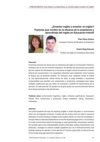 TRIBUNA ABIERTA. Pérez Esteve, P. y Roig Estruch, V. ¿Enseñar inglés o enseñar “en” inglés?




                       ¿Enseñar inglés o enseñar en inglés?
        Factores que inciden en la eﬁcacia de la enseñanza y
                 aprendizaje del inglés en Educación Infantil

                                                                        Pilar Pérez Esteve
                                                Consejera Técnica del Ministerio de Educación



                                                                      Vicent Roig Estruch
                                                 Profesor de Inglés en Enseñanza Secundaria




Resumen
El artículo presenta las claves para la enseñanza del inglés en la Educación Infantil en
contextos que no son de inmersión lingüística. Se abordan las actuaciones que pueden
permitir superar las diﬁcultades de comunicarse en inglés cuando los alumnos no tienen
todavía los conocimientos ni la capacidad suﬁcientes para explicarles cómo funciona
la lengua que se pretende enseñar. Es necesario crear contextos donde la lengua
se use signiﬁcativamente, utilizar rutinas de clase, el juego simbólico y situaciones
comprensibles que permitan unir comprensión y producción, estrategias para lograr
múltiples repeticiones que son factor de motivación y facilitan el mantenimiento de la
atención. En esta tarea las TIC pueden ser de gran ayuda, así como la extensión del uso
de la lengua extranjera más allá del aula.



Palabras clave: comunicación lingüística, inglés, contextos signiﬁcativos, Educación
Infantil, TICs, comprensión y producción, lengua extranjera, rutinas, situaciones,
motivación.



Abstract
The article presents the keys for teaching English in Infant Education in environments
which are not linguistic immersion. It deals with the actions that can help to overcome
difﬁculties of communicating in English when students still do not have the knowledge or
enough skills to understand explanations on how the target language works. It is necessary
to create environments where the language is used signiﬁcantly, using lesson routines,
the symbolic game and understandable situations that allow uniting comprehension and
production, strategies to achieve multiple repetitions that are a motivational factor and
facilitate keeping the attention. In this task the ICT can be a great help, as well as the use
of the foreign language beyond the classroom.

CEE Participación Educativa, 12, noviembre 2009, pp. 87-99                                 87
 