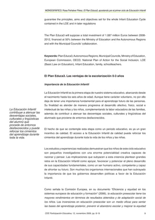 MONOGRÁFICO. Rosa Peñalver Pérez. El Plan Educa3, apostando por el primer ciclo de Educación Infantil


                            guarantee the principles, aims and objectives set for the whole Infant Education Cycle
                            contained in the LOE and in later regulations



                            The Plan Educa3 will suppose a total investment of 1.087 million Euros between 2008-
                            2012, ﬁnanced at 50% between the Ministry of Education and the Autonomous Regions
                            and with the Municipal Councils' collaboration.



                            Keywords: Plan Educa3, Autonomous Regions, Municipal Councils, Ministry of Education,
                            European Commission, OECD, National Plan of Action for the Social Inclusion, LOE
                            (Basic Law on Education), Infant Education, family, schoolteachers.



                            El Plan Educa3. Las ventajas de la escolarización 0-3 años

                            Importancia de la Educación Infantil


                            La Educación Infantil es la primera etapa de nuestro sistema educativo, abarcando desde
                            el nacimiento hasta los seis años de edad. Aunque tiene carácter voluntario, no por ello
                            deja de tener una importancia fundamental para el aprendizaje futuro de las personas.
                            Su ﬁnalidad es atender de manera progresiva al desarrollo afectivo, físico, social e
La Educación Infantil       intelectual de las niñas y los niños, complementando la labor educadora de las familias,
contribuye a atenuar las    además de contribuir a atenuar las desventajas sociales, culturales y lingüísticas del
desventajas sociales,
culturales y lingüísticas   alumnado que proviene de entornos desfavorecidos.
del alumno que
procede de entornos
desfavorecidos y puede      El hecho de que se contemple esta etapa como un periodo educativo, es ya un gran
reforzar los cimientos
del aprendizaje durante     incentivo de calidad. El acceso a la Educación Infantil de calidad puede reforzar los
toda la vida.               cimientos del aprendizaje durante toda la vida de los niños y las niñas.



                            Los estudios y experiencias realizadas demuestran que los niños de este ciclo educativo
                            son pequeños investigadores con una enorme potencialidad creativa capaces de
                            razonar y pensar. Las implicaciones que subyacen a esta creencia plantean grandes
                            retos en la Educación Infantil como apoyar, favorecer y potenciar el pleno desarrollo
                            de sus capacidades fundamentales, como un ser humano activo, competente y capaz
                            de afrontar su futuro. Son muchos los organismos internacionales que han subrayado
                            la importancia de que los gobiernos desarrollen políticas a favor de la Educación
                            Infantil.



                            Como señala la Comisión Europea, en su documento “Eﬁciencia y equidad en los
                            sistemas europeos de educación y formación“ (2006), la educación preescolar tiene los
                            mayores rendimientos en términos de resultados obtenidos y de adaptación social de
                            los niños. Las inversiones en educación preescolar son un medio eﬁcaz para sentar
                            las bases del aprendizaje posterior, prevenir el abandono escolar y mejorar la equidad

                            CEE Participación Educativa, 12, noviembre 2009, pp. 8-19                                          9
 