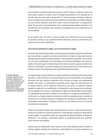 TRIBUNA ABIERTA. Pérez Esteve, P. y Roig Estruch, V. ¿Enseñar inglés o enseñar “en” inglés?


                          que los lectores ya están avanzando la causa ¿cuál? En efecto, el inglés en estos y en
                          otros países (incluso en nuestro vecino Portugal) está presente en la sociedad por la
                          sencilla razón de que lo está en la televisión. Si todos los dibujos animados y todas las
                          risas y las lágrimas que hemos derramado delante de las pantallas nos hubieran llegado
                          con sus sonidos originales ¿cuál sería nuestro nivel de comprensión? La respuesta es
                          obvia. En ese caso, la escuela tendría mucho avanzado porque debería centrarse en la
                          formalización de la expresión oral y escrita de una lengua que ya se comprende en un
                          nivel aceptable.



                          No es nuestro caso. Por tanto, si hemos partido de la aﬁrmación de que una lengua
                          se aprende cuando se usa signiﬁcativamente deberemos prever las condiciones que
                          propicien ese uso real y signiﬁcativo.



                          En el tiempo destinado al inglés, nos comunicamos en inglés

                          Lo primero que hemos de garantizar en nuestra práctica educativa es poner las condiciones
                          que nos permitan a maestros y alumnos comunicarnos en inglés en clase. Aquí radica la
                          principal clave del éxito de nuestra propuesta. Y, aunque parezca muy obvio, no lo es tanto.
                          En una primera observación nos encontramos con diversas diﬁcultades que hemos de
                          resolver. En primer lugar, la inmensa mayoría de nuestros alumnos -porque no estamos en
                          Suecia ni en Noruega- no conocen la lengua en la que queremos que se comuniquen y, sin
                          embargo, hemos de conseguir que usen signiﬁcativamente esa lengua.


A estas edades,           En segundo lugar, hay otro factor que es determinante en la orientación de nuestra acción
nuestros alumnos no       educativa: nuestros alumnos no cuentan todavía con los conocimientos ni la capacidad
cuentan todavía con
los conocimientos ni la   suﬁciente para que podamos explicarles cómo funciona la lengua que pretendemos
capacidad suﬁciente       enseñar. No tienen un conocimiento consciente de las reglas de funcionamiento de
para que podamos          su lengua materna o de la lengua de instrucción y, por tanto, no podemos emplear,
explicarles cómo
funciona la lengua que    excepto en aspectos muy superﬁciales, la comparación entre lenguas para enseñarles.
pretendemos enseñar.      No son capaces de enunciar o comprender las reglas más elementales de la gramática
                          y su capacidad de expresión es todavía muy limitada en la lengua de escolarización, y
                          mucho más si su lengua materna no coincide con ella. Su capacidad de leer o escribir se
                          encuentra en un momento inicial y ha de adquirirse en la lengua de escolarización, no en
                          la extranjera, luego tampoco podemos conﬁar en la comunicación escrita como fuente
                          consistente de aprendizaje.


                          Hemos de considerar también otra característica de los niños y niñas de Infantil que ha
                          de estar muy presente si queremos alcanzar un nivel elevado de éxito en el desarrollo de
                          nuestro trabajo. Los pequeños tienen una capacidad de atención limitada, se dispersan
                          fácilmente y, sin embargo, mantenerlos atentos es fundamental para que aprendan,
                          como veremos más adelante.


                          Aunque quizá la consideración más relevante y de la que deberíamos partir cuando se
                          aborda cualquier proyecto de enseñanza y aprendizaje de una lengua extranjera con

                          CEE Participación Educativa, 12, noviembre 2009, pp. 87-99                               90
 