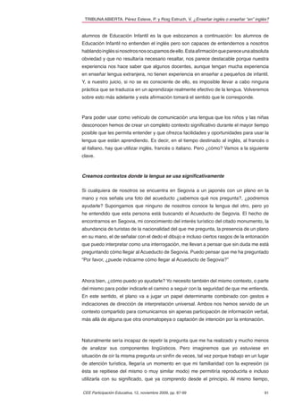 TRIBUNA ABIERTA. Pérez Esteve, P. y Roig Estruch, V. ¿Enseñar inglés o enseñar “en” inglés?


alumnos de Educación Infantil es la que esbozamos a continuación: los alumnos de
Educación Infantil no entienden el inglés pero son capaces de entendernos a nosotros
hablando inglés si nosotros nos ocupamos de ello. Esta aﬁrmación que parece una absoluta
obviedad y que no resultaría necesario resaltar, nos parece destacable porque nuestra
experiencia nos hace saber que algunos docentes, aunque tengan mucha experiencia
en enseñar lengua extranjera, no tienen experiencia en enseñar a pequeños de infantil.
Y, a nuestro juicio, si no se es consciente de ello, es imposible llevar a cabo ninguna
práctica que se traduzca en un aprendizaje realmente efectivo de la lengua. Volveremos
sobre esto más adelante y esta aﬁrmación tomará el sentido que le corresponde.



Para poder usar como vehículo de comunicación una lengua que los niños y las niñas
desconocen hemos de crear un completo contexto signiﬁcativo durante el mayor tiempo
posible que les permita entender y que ofrezca facilidades y oportunidades para usar la
lengua que están aprendiendo. Es decir, en el tiempo destinado al inglés, al francés o
al italiano, hay que utilizar inglés, francés o italiano. Pero ¿cómo? Vamos a la siguiente
clave.



Creamos contextos donde la lengua se usa significativamente


Si cualquiera de nosotros se encuentra en Segovia a un japonés con un plano en la
mano y nos señala una foto del acueducto ¿sabemos qué nos pregunta?, ¿podremos
ayudarle? Supongamos que ninguno de nosotros conoce la lengua del otro, pero yo
he entendido que esta persona está buscando el Acueducto de Segovia. El hecho de
encontrarnos en Segovia, mi conocimiento del interés turístico del citado monumento, la
abundancia de turistas de la nacionalidad del que me pregunta, la presencia de un plano
en su mano, el de señalar con el dedo el dibujo e incluso ciertos rasgos de la entonación
que puedo interpretar como una interrogación, me llevan a pensar que sin duda me está
preguntando cómo llegar al Acueducto de Segovia. Puedo pensar que me ha preguntado
“Por favor, ¿puede indicarme cómo llegar al Acueducto de Segovia?”



Ahora bien, ¿cómo puedo yo ayudarle? Yo necesito también del mismo contexto, o parte
del mismo para poder indicarle el camino a seguir con la seguridad de que me entienda.
En este sentido, el plano va a jugar un papel determinante combinado con gestos e
indicaciones de dirección de interpretación universal. Ambos nos hemos servido de un
contexto compartido para comunicarnos sin apenas participación de información verbal,
más allá de alguna que otra onomatopeya o captación de intención por la entonación.



Naturalmente sería incapaz de repetir la pregunta que me ha realizado y mucho menos
de analizar sus componentes lingüísticos. Pero imaginemos que yo estuviese en
situación de oír la misma pregunta un sinfín de veces, tal vez porque trabajo en un lugar
de atención turística, llegaría un momento en que mi familiaridad con la expresión (si
ésta se repitiese del mismo o muy similar modo) me permitiría reproducirla e incluso
utilizarla con su signiﬁcado, que ya comprendo desde el principio. Al mismo tiempo,

CEE Participación Educativa, 12, noviembre 2009, pp. 87-99                               91
 