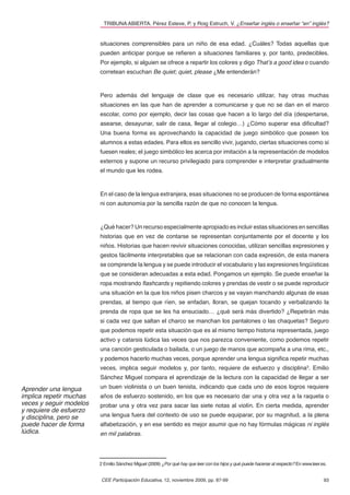 TRIBUNA ABIERTA. Pérez Esteve, P. y Roig Estruch, V. ¿Enseñar inglés o enseñar “en” inglés?


                         situaciones comprensibles para un niño de esa edad. ¿Cuáles? Todas aquellas que
                         pueden anticipar porque se reﬁeren a situaciones familiares y, por tanto, predecibles.
                         Por ejemplo, si alguien se ofrece a repartir los colores y digo That’s a good idea o cuando
                         corretean escuchan Be quiet; quiet, please ¿Me entenderán?



                         Pero además del lenguaje de clase que es necesario utilizar, hay otras muchas
                         situaciones en las que han de aprender a comunicarse y que no se dan en el marco
                         escolar, como por ejemplo, decir las cosas que hacen a lo largo del día (despertarse,
                         asearse, desayunar, salir de casa, llegar al colegio…) ¿Cómo superar esa diﬁcultad?
                         Una buena forma es aprovechando la capacidad de juego simbólico que poseen los
                         alumnos a estas edades. Para ellos es sencillo vivir, jugando, ciertas situaciones como si
                         fuesen reales; el juego simbólico les acerca por imitación a la representación de modelos
                         externos y supone un recurso privilegiado para comprender e interpretar gradualmente
                         el mundo que les rodea.



                         En el caso de la lengua extranjera, esas situaciones no se producen de forma espontánea
                         ni con autonomía por la sencilla razón de que no conocen la lengua.



                         ¿Qué hacer? Un recurso especialmente apropiado es incluir estas situaciones en sencillas
                         historias que en vez de contarse se representan conjuntamente por el docente y los
                         niños. Historias que hacen revivir situaciones conocidas, utilizan sencillas expresiones y
                         gestos fácilmente interpretables que se relacionan con cada expresión, de esta manera
                         se comprende la lengua y se puede introducir el vocabulario y las expresiones lingüísticas
                         que se consideran adecuadas a esta edad. Pongamos un ejemplo. Se puede enseñar la
                         ropa mostrando ﬂashcards y repitiendo colores y prendas de vestir o se puede reproducir
                         una situación en la que los niños pisen charcos y se vayan manchando algunas de esas
                         prendas, al tiempo que ríen, se enfadan, lloran, se quejan tocando y verbalizando la
                         prenda de ropa que se les ha ensuciado… ¿qué será más divertido? ¿Repetirán más
                         si cada vez que saltan el charco se manchan los pantalones o las chaquetas? Seguro
                         que podemos repetir esta situación que es al mismo tiempo historia representada, juego
                         activo y catarsis lúdica las veces que nos parezca conveniente, como podemos repetir
                         una canción gesticulada o bailada, o un juego de manos que acompaña a una rima, etc.,
                         y podemos hacerlo muchas veces, porque aprender una lengua signiﬁca repetir muchas
                         veces, implica seguir modelos y, por tanto, requiere de esfuerzo y disciplina3. Emilio
                         Sánchez Miguel compara el aprendizaje de la lectura con la capacidad de llegar a ser

Aprender una lengua      un buen violinista o un buen tenista, indicando que cada uno de esos logros requiere
implica repetir muchas   años de esfuerzo sostenido, en los que es necesario dar una y otra vez a la raqueta o
veces y seguir modelos   probar una y otra vez para sacar las siete notas al violín. En cierta medida, aprender
y requiere de esfuerzo
y disciplina, pero se    una lengua fuera del contexto de uso se puede equiparar, por su magnitud, a la plena
puede hacer de forma     alfabetización, y en ese sentido es mejor asumir que no hay fórmulas mágicas ni inglés
lúdica.                  en mil palabras.




                         2 Emilio Sánchez Miguel (2009) ¿Por qué hay que leer con los hijos y qué puede hacerse al respecto? En www.leer.es.


                         CEE Participación Educativa, 12, noviembre 2009, pp. 87-99                                                       93
 