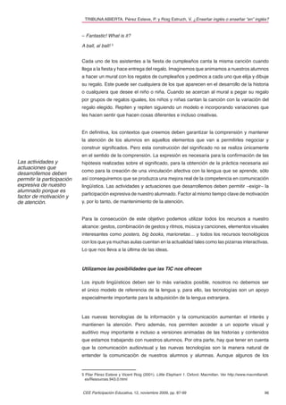 TRIBUNA ABIERTA. Pérez Esteve, P. y Roig Estruch, V. ¿Enseñar inglés o enseñar “en” inglés?


                            – Fantastic! What is it?

                            A ball, al ball! 5


                            Cada uno de los asistentes a la ﬁesta de cumpleaños canta la misma canción cuando
                            llega a la ﬁesta y hace entrega del regalo. Imaginemos que animamos a nuestros alumnos
                            a hacer un mural con los regalos de cumpleaños y pedimos a cada uno que elija y dibuje
                            su regalo. Este puede ser cualquiera de los que aparecen en el desarrollo de la historia
                            o cualquiera que desee el niño o niña. Cuando se acercan al mural a pegar su regalo
                            por grupos de regalos iguales, los niños y niñas cantan la canción con la variación del
                            regalo elegido. Repiten y repiten siguiendo un modelo e incorporando variaciones que
                            les hacen sentir que hacen cosas diferentes e incluso creativas.


                            En deﬁnitiva, los contextos que creemos deben garantizar la comprensión y mantener
                            la atención de los alumnos en aquellos elementos que van a permitirles negociar y
                            construir signiﬁcados. Pero esta construcción del signiﬁcado no se realiza únicamente
                            en el sentido de la comprensión. La expresión es necesaria para la conﬁrmación de las
Las actividades y           hipótesis realizadas sobre el signiﬁcado, para la obtención de la práctica necesaria así
actuaciones que
                            como para la creación de una vinculación afectiva con la lengua que se aprende, sólo
desarrollemos deben
permitir la participación   así conseguiremos que se produzca una mejora real de la competencia en comunicación
expresiva de nuestro        lingüística. Las actividades y actuaciones que desarrollemos deben permitir –exigir– la
alumnado porque es
                            participación expresiva de nuestro alumnado. Factor al mismo tiempo clave de motivación
factor de motivación y
de atención.                y, por lo tanto, de mantenimiento de la atención.


                            Para la consecución de este objetivo podemos utilizar todos los recursos a nuestro
                            alcance: gestos, combinación de gestos y ritmos, música y canciones, elementos visuales
                            interesantes como posters, big books, marionetas… y todos los recursos tecnológicos
                            con los que ya muchas aulas cuentan en la actualidad tales como las pizarras interactivas.
                            Lo que nos lleva a la última de las ideas.



                            Utilizamos las posibilidades que las TIC nos ofrecen

                            Los inputs lingüísticos deben ser lo más variados posible, nosotros no debemos ser
                            el único modelo de referencia de la lengua y, para ello, las tecnologías son un apoyo
                            especialmente importante para la adquisición de la lengua extranjera.



                            Las nuevas tecnologías de la información y la comunicación aumentan el interés y
                            mantienen la atención. Pero además, nos permiten acceder a un soporte visual y
                            auditivo muy importante e incluso a versiones animadas de las historias y contenidos
                            que estamos trabajando con nuestros alumnos. Por otra parte, hay que tener en cuenta
                            que la comunicación audiovisual y las nuevas tecnologías son la manera natural de
                            entender la comunicación de nuestros alumnos y alumnas. Aunque algunos de los


                            5 Pilar Pérez Esteve y Vicent Roig (2001). Little Elephant 1. Oxford: Macmillan. Ver http://www.macmillanelt.
                              es/Resources.943.0.html


                            CEE Participación Educativa, 12, noviembre 2009, pp. 87-99                                                96
 