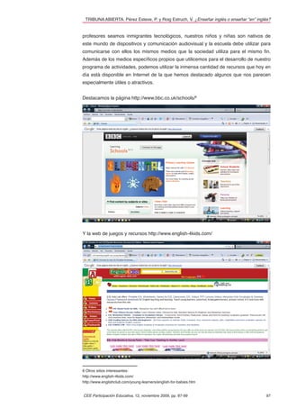 TRIBUNA ABIERTA. Pérez Esteve, P. y Roig Estruch, V. ¿Enseñar inglés o enseñar “en” inglés?


profesores seamos inmigrantes tecnológicos, nuestros niños y niñas son nativos de
este mundo de dispositivos y comunicación audiovisual y la escuela debe utilizar para
comunicarse con ellos los mismos medios que la sociedad utiliza para el mismo ﬁn.
Además de los medios especíﬁcos propios que utilicemos para el desarrollo de nuestro
programa de actividades, podemos utilizar la inmensa cantidad de recursos que hoy en
día está disponible en Internet de la que hemos destacado algunos que nos parecen
especialmente útiles o atractivos.


Destacamos la página http://www.bbc.co.uk/schools/6




Y la web de juegos y recursos http://www.english-4kids.com/



Además de otros, como http://www.englishclub.com/young-learners/english-for-babies.
htm



Extendemos el uso de la lengua extranjera



Hemos de extender el uso de la lengua extranjera más allá de las paredes del aula.
Podemos hacerlo mediante, por ejemplo, la preparación de actos de la escuela en donde
los niños representen al público –puede ser a los niños mayores o a las familias y a
otros docentes- lo que han aprendido; o actos sociales como ﬁestas y festivales de ﬁn
de curso.



O podemos preparar actividades para ser representadas ante el mejor de los auditorios:
las familias en casa. La relación con las familias es un elemento clave para la valoración

6 Otros sitios interesantes:
http://www.english-4kids.com/
http://www.englishclub.com/young-learners/english-for-babies.htm


CEE Participación Educativa, 12, noviembre 2009, pp. 87-99                               97
 