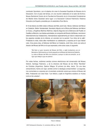 PATRIMONIO EN LA ESCUELA. Juan Peralta Juárez. Museo del Niño, 1987-2009


nombrado Secretario, con el objetivo de crear la Sociedad Española de Museos de la
Educación. Con el paso del tiempo, en una reunión celebrada en la sede del Archivo-
Museo Bartolomé Cossío de la Facultad de Educación de la Universidad Complutense
de Madrid dicha Sociedad daría lugar a la Asociación Cultural Patrimonio Histórico
Educativo de España, presidida por el catedrático Ruiz Berrio.


El 16 de febrero de 2003 visitan el Museo del Niño Jordi Cots i Moner, Defensor del Menor
en Cataluña, Stefan Vanistendael, Secretario Adjunto de la Oﬁcina del Defensor del Menor
en Suiza, y Angelines Martínez Martínez, Adjunta Segunda de la Defensora del Pueblo en
Castilla-La Mancha. Las citadas autoridades, en compañía del Director del Museo, recorrieron
detenidamente las instalaciones, interesándose especialmente por todo lo relacionado con
los aspectos sociales de la infancia, en concreto con la sección “Los niños de la calle”.
Finalizada la visita, todos ellos manifestaron su satisfacción y sorpresa por lo que habían
visto. A los pocos días, el Defensor del Menor en Cataluña, Jordi Cots, envió una carta al
director del Museo del Niño en la que expresaba, entre otras cosas, lo siguiente:


         “Me llevé un gran recuerdo del Museo del Niño, y ojalá tuviésemos uno en
         Barcelona. Sólo tenemos un rincón pequeño en el Museo de Historia de Cataluña.
         La visita al Museo del Niño me emocionó, aunque no sólo era emoción, es el
         rigor que reﬂeja lo que me admiró”.


Por estas fechas, recibimos sendos correos electrónicos del conservador del Museo
Sefardí, Santiago Palomero, y de la directora del Museo de los Niños “Barrilete”
de Córdoba (Argentina), Sabina Villagra. El primero de ellos, decía: “Es una idea
extraordinaria, hecha con rigor, sentido común e ideología comprometida”. La segunda,
nos comentaba su sorpresa por el acertado contenido social que emana el Museo del
Niño, ﬁnalizando con esta frase: “Les felicito y ojalá en Argentina existiera un museo
como el de ustedes”.




                                           Foto 3. Esferas


CEE Participación Educativa, 12, noviembre 2009, pp. 182-193                              188
 