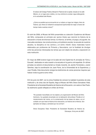 PATRIMONIO EN LA ESCUELA. Juan Peralta Juárez. Museo del Niño, 1987-2009


         El sótano del Colegio Público Benjamín Palencia de la capital, situado en la calle
         México, en un lugar poco visible y no muy céntrico la verdad, sigue albergando
         en la actualidad este Museo.



         ¿Cómo es posible que se encuentre en un sótano un lugar tan mágico, lleno de
         historia, que ofrece al visitante la excepcional oportunidad de viajar a través del
         tiempo hasta nuestras raíces?”




En abril de 2006, el Museo del Niño presentaba su colección Cuadernos del Museo
del Niño, compuesta en principio por quince títulos que recorren la historia de la
educación a través de diversos temas: la infancia, la familia, el juego y el juguete, los
manuales escolares, las construcciones y el mobiliario escolar, la escuela de nuestros
abuelos, la disciplina en los centros y el cómic infantil. Estos materiales fueron
elaborados por profesores de Primaria y Secundaria, con la ﬁnalidad de divulgar
entre las personas interesadas los temas que son objeto de estudio y exposición en
esta institución.



En mayo de 2006 tuvieron lugar en la sede del cine Capitol las III Jornadas de “Cine y
Escuela”, dedicadas en esta ocasión a la escuela en la guerra civil española. En dichas
jornadas se estrenó el documental La mirada inocente, de Jacinto Fernández y Javier
Sánchez, bajo la coordinación de Juani Parra, de la Universidad de la Experiencia, y
Juan Peralta. Este documento recogía los testimonios de varias personas mayores que
habían vivido la guerra como niños.



El 8 de junio de 2007, con la única ﬁnalidad de conocer la realidad museística de esta
institución y de otras dos de España, llega al Museo del Niño Diana Gonzalves Vidal,
Presidenta de la Sociedad Brasileña de Historia de la Educación, con sede en Sao Paulo.
Su testimonio quedó reﬂejado en el libro de ﬁrmas:



         “He quedado maravillada con los objetos y la organización del Museo del Niño.
         Asimismo, he quedado encantada con la dedicación del profesor Peralta en el
         mantenimiento del mismo, en la conservación de las bases de datos y en el
         cuidado con que trata la historia de la educación y la historia de la infancia. Son
         ejemplos de trabajo y seriedad que nos animan”.


         Diana Gonçalves Vidal. Presidente de Sociedade Brasileira de Historia da
                                                               Educaçao. 8 de junio de 2007.




CEE Participación Educativa, 12, noviembre 2009, pp. 182-193                                   191
 