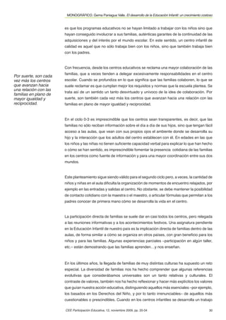 MONOGRÁFICO. Gema Paniagua Valle. El desarrollo de la Educación Infantil: un crecimiento costoso


                       es que los programas educativos no se hayan limitado a trabajar con los niños sino que
                       hayan conseguido involucrar a sus familias, auténticas garantes de la continuidad de las
                       adquisiciones y del interés por el mundo escolar. En este sentido, un centro infantil de
                       calidad es aquel que no sólo trabaja bien con los niños, sino que también trabaja bien
                       con los padres.



                       Con frecuencia, desde los centros educativos se reclama una mayor colaboración de las
                       familias, que a veces tienden a delegar excesivamente responsabilidades en el centro
Por suerte, son cada
vez más los centros    escolar. Cuando se profundiza en lo que signiﬁca que las familias colaboren, lo que se
que avanzan hacia      suele reclamar es que cumplan mejor los requisitos y normas que la escuela plantea. Se
una relación con las
                       trata así de un sentido un tanto desvirtuado y unívoco de la idea de colaboración. Por
familias en plano de
mayor igualdad y       suerte, son también cada vez más los centros que avanzan hacia una relación con las
reciprocidad.          familias en plano de mayor igualdad y reciprocidad.



                       En el ciclo 0-3 es imprescindible que los centros sean transparentes, es decir, que las
                       familias no sólo reciban información sobre el día a día de sus hijos, sino que tengan fácil
                       acceso a las aulas, que vean con sus propios ojos el ambiente donde se desarrolla su
                       hijo y la interacción que los adultos del centro establecen con él. En edades en las que
                       los niños y las niñas no tienen suﬁciente capacidad verbal para explicar lo que han hecho
                       o cómo se han sentido, es imprescindible fomentar la presencia cotidiana de las familias
                       en los centros como fuente de información y para una mayor coordinación entre sus dos
                       mundos.



                       Este planteamiento sigue siendo válido para el segundo ciclo pero, a veces, la cantidad de
                       niños y niñas en el aula diﬁculta la organización de momentos de encuentro relajados, por
                       ejemplo en las entradas y salidas al centro. No obstante, se debe mantener la posibilidad
                       de contacto cotidiano con la maestra o el maestro, o articular fórmulas que permitan a los
                       padres conocer de primera mano cómo se desarrolla la vida en el centro.



                       La participación directa de familias se suele dar en casi todos los centros, pero relegada
                       a las reuniones informativas y a los acontecimientos festivos. Una asignatura pendiente
                       en la Educación Infantil de nuestro país es la implicación directa de familias dentro de las
                       aulas, de forma similar a cómo se organiza en otros países, con gran beneﬁcio para los
                       niños y para las familias. Algunas experiencias parciales –participación en algún taller,
                       etc.– están demostrando que las familias aprenden…y nos enseñan.



                       En los últimos años, la llegada de familias de muy distintas culturas ha supuesto un reto
                       especial. La diversidad de familias nos ha hecho comprender que algunas referencias
                       evolutivas que considerábamos universales son un tanto relativas y culturales. El
                       contraste de valores, también nos ha hecho reﬂexionar y hacer más explícitos los valores
                       que guían nuestra acción educativa, distinguiendo aquellos más esenciales –por ejemplo,
                       los basados en los Derechos del Niño, y por lo tanto irrenunciables– de aquellos más
                       cuestionables o prescindibles. Cuando en los centros infantiles se desarrolla un trabajo

                       CEE Participación Educativa, 12, noviembre 2009, pp. 20-34                                    30
 