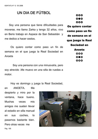KONTATU Nº 12 05-2008



                 UN DIA DE FÚTBOL


     Soy una persona que tiene dificultades para
                                                      Os quiero contar
moverse, me llamo Zarka y tengo 32 años, vivo
                                                      como paso un fin
en Berio trabajo en Aspace de San Sebastián y
                                                      de semana en el
me dedico a hacer cestos.
                                                      que juega la Real
                                                        Sociedad en
       Os quiero contar como paso un fin de
                                                           Anoeta
semana en el que juega la Real Sociedad en
Anoeta


           Soy una persona con una minusvalía, pero
soy atrevido .Me muevo en una silla de ruedas a
motor.


       Hoy es domingo y juega la Real Sociedad,
en          ANOETA.         Me
despierto y miro por la
ventana,         hace    bueno.
Muchas           veces      mis
amigos me suelen llevar
al estadio en silla manual
en         sus    coches,    lo
pasamos bastante bien.
Pero otras veces me
Pág. 100
 