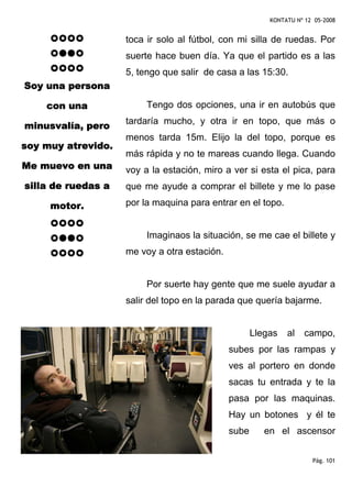 KONTATU Nº 12 05-2008


                    toca ir solo al fútbol, con mi silla de ruedas. Por
                    suerte hace buen día. Ya que el partido es a las
                    5, tengo que salir de casa a las 15:30.
Soy una persona

    con una              Tengo dos opciones, una ir en autobús que
                    tardaría mucho, y otra ir en topo, que más o
minusvalía, pero
                    menos tarda 15m. Elijo la del topo, porque es
soy muy atrevido.
                    más rápida y no te mareas cuando llega. Cuando
Me muevo en una     voy a la estación, miro a ver si esta el pica, para
silla de ruedas a   que me ayude a comprar el billete y me lo pase

     motor.         por la maquina para entrar en el topo.


                         Imaginaos la situación, se me cae el billete y
                    me voy a otra estación.


                         Por suerte hay gente que me suele ayudar a
                    salir del topo en la parada que quería bajarme.


                                                     Llegas   al    campo,
                                              subes por las rampas y
                                              ves al portero en donde
                                              sacas tu entrada y te la
                                              pasa por las maquinas.
                                              Hay un botones y él te
                                              sube      en el ascensor


                                                                      Pág. 101
 