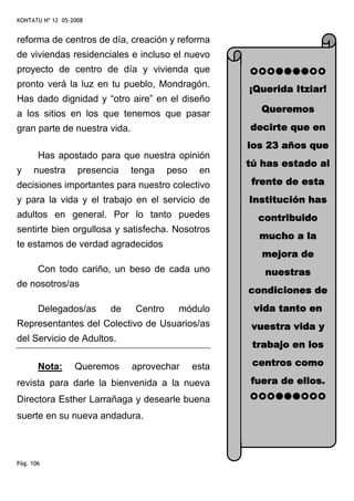 KONTATU Nº 12 05-2008


reforma de centros de día, creación y reforma
de viviendas residenciales e incluso el nuevo
proyecto de centro de día y vivienda que
pronto verá la luz en tu pueblo, Mondragón.
                                                       ¡Querida Itziar!
Has dado dignidad y “otro aire” en el diseño
a los sitios en los que tenemos que pasar                Queremos

gran parte de nuestra vida.                            decirte que en
                                                       los 23 años que
       Has apostado para que nuestra opinión
                                                       tú has estado al
y    nuestra       presencia   tenga     peso    en
decisiones importantes para nuestro colectivo           frente de esta
y para la vida y el trabajo en el servicio de          Institución has
adultos en general. Por lo tanto puedes                  contribuido
sentirte bien orgullosa y satisfecha. Nosotros
                                                         mucho a la
te estamos de verdad agradecidos
                                                          mejora de
       Con todo cariño, un beso de cada uno               nuestras
de nosotros/as
                                                       condiciones de
       Delegados/as       de    Centro     módulo       vida tanto en
Representantes del Colectivo de Usuarios/as             vuestra vida y
del Servicio de Adultos.
                                                        trabajo en los

       Nota:      Queremos     aprovechar       esta    centros como

revista para darle la bienvenida a la nueva            fuera de ellos.
Directora Esther Larrañaga y desearle buena
suerte en su nueva andadura.



Pág. 106
 