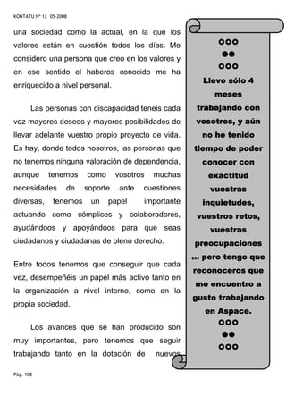 KONTATU Nº 12 05-2008


una sociedad como la actual, en la que los
valores están en cuestión todos los días. Me
considero una persona que creo en los valores y
en ese sentido el haberos conocido me ha
                                                          Llevo sólo 4
enriquecido a nivel personal.
                                                             meses
       Las personas con discapacidad teneis cada         trabajando con
vez mayores deseos y mayores posibilidades de            vosotros, y aún
llevar adelante vuestro propio proyecto de vida.          no he tenido
Es hay, donde todos nosotros, las personas que          tiempo de poder
no tenemos ninguna valoración de dependencia,             conocer con
aunque       tenemos     como      vosotros   muchas       exactitud
necesidades         de   soporte    ante   cuestiones       vuestras
diversas,      tenemos    un    papel      importante     inquietudes,
actuando como cómplices y colaboradores,                 vuestros retos,
ayudándoos y apoyándoos para que seas                       vuestras
ciudadanos y ciudadanas de pleno derecho.               preocupaciones
                                                        … pero tengo que
Entre todos tenemos que conseguir que cada
                                                        reconoceros que
vez, desempeñéis un papel más activo tanto en
                                                        me encuentro a
la organización a nivel interno, como en la
                                                        gusto trabajando
propia sociedad.
                                                           en Aspace.

       Los avances que se han producido son
muy importantes, pero tenemos que seguir
trabajando tanto en la dotación de            nuevos

Pág. 108
 
