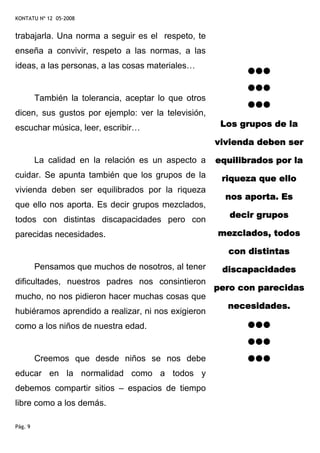 KONTATU Nº 12 05-2008


trabajarla. Una norma a seguir es el respeto, te
enseña a convivir, respeto a las normas, a las
ideas, a las personas, a las cosas materiales…


         También la tolerancia, aceptar lo que otros
dicen, sus gustos por ejemplo: ver la televisión,
escuchar música, leer, escribir…                        Los grupos de la

                                                       vivienda deben ser

         La calidad en la relación es un aspecto a     equilibrados por la
cuidar. Se apunta también que los grupos de la          riqueza que ello
vivienda deben ser equilibrados por la riqueza
                                                         nos aporta. Es
que ello nos aporta. Es decir grupos mezclados,
                                                          decir grupos
todos con distintas discapacidades pero con
parecidas necesidades.                                 mezclados, todos

                                                         con distintas
         Pensamos que muchos de nosotros, al tener      discapacidades
dificultades, nuestros padres nos consintieron
                                                       pero con parecidas
mucho, no nos pidieron hacer muchas cosas que
                                                         necesidades.
hubiéramos aprendido a realizar, ni nos exigieron
como a los niños de nuestra edad.


         Creemos que desde niños se nos debe
educar en la normalidad como a todos y
debemos compartir sitios – espacios de tiempo
libre como a los demás.

Pág. 9
 