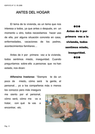 KONTATU Nº 12 05-2008



              ANTES DEL HOGAR


          El tema de la vivienda, es un tema que nos
interesa a todos, ya que antes o después, en un
                                                           Antes de ir por
momento u otro, todos necesitamos hacer uso
de ella, por alguna situación concreta en casa,            primera vez a la

enfermedades,           vacaciones   de   los    padres,   vivienda, todos
acontecimientos familiares…                                sentimos miedo,

                                                             inseguridad.
          Antes de ir por primera vez a la vivienda,
todos sentimos miedo, inseguridad. Cuando
preguntamos sobre ello a personas que no han
estado, nos dicen:


          Alfonsina Irastorza: “Siempre         te da un
poco de          miedo, cómo será         la gente, el
personal… yo a los compañeros más o menos
los conozco pero más insegura
me siento por el personal,
cómo será, cómo me              va a
tratar,      con qué      te vas     a
encontrar, etc.




Pág. 11
 