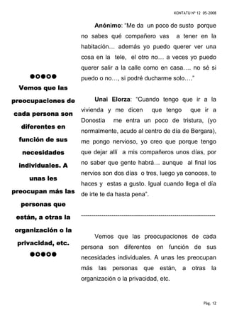 KONTATU Nº 12 05-2008


                           Anónimo: “Me da un poco de susto porque
                     no sabes qué compañero vas                    a tener en la
                     habitación… además yo puedo querer ver una
                     cosa en la tele, el otro no… a veces yo puedo
                     querer salir a la calle como en casa…. no sé si
                     puedo o no…, si podré ducharme solo….”
 Vemos que las

preocupaciones de          Unai Elorza: “Cuando tengo que ir a la
                     vivienda y me dicen               que tengo          que ir a
cada persona son
                     Donostia       me entra un poco de tristura, (yo
  diferentes en
                     normalmente, acudo al centro de día de Bergara),
 función de sus      me pongo nervioso, yo creo que porque tengo
  necesidades        que dejar allí a mis compañeros unos días, por

 individuales. A     no saber que gente habrá… aunque al final los
                     nervios son dos días o tres, luego ya conoces, te
     unas les
                     haces y estas a gusto. Igual cuando llega el día
preocupan más las    de irte te da hasta pena”.
  personas que

 están, a otras la   ------------------------------------------------------------------

organización o la
                           Vemos que las preocupaciones de cada
 privacidad, etc.
                     persona son diferentes en función de sus
                     necesidades individuales. A unas les preocupan
                     más las personas que están, a otras la
                     organización o la privacidad, etc.


                                                                                 Pág. 12
 