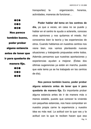 KONTATU Nº 12 05-2008


                      transportes)   la       organización,     horarios,
                      actividades, maneras de funcionar…


                           Poder hablar del tema en los centros de
                      día, ya que a veces, en casa no se puede y
                      hablar en el centro te ayuda a aclararte, conoces
   Nos parece
                      otras opiniones y nos quitamos el miedo. Así
 también bueno,
                      conocemos bien la teoría y las experiencias de
   poder probar       otros. Cuando hablamos en nuestros centros nos
 alguna estancia      viene bien, nos vamos planteando nuevas

antes de tener que    situaciones y trabajando propuestas entre todos.
                      Además pensamos que nuestras aportaciones y
ir para quedarte de
                      experiencias ayudan a mejorar. (Estas dos
   manera fija.
                      últimas sugerencias ya están en marcha, puesto
                      que este tema ya se ha trabajado en los centros
                      de día).


                           Nos parece también bueno, poder probar
                      alguna estancia antes de tener que ir para
                      quedarte de manera fija. Es importante probar
                      alguna estancia antes de ir de manera más o
                      menos estable, puesto que conocer la vivienda
                      con pequeñas estancias, nos hace comprobar en
                      nuestra propia carne la experiencia y nuestra
                      idea es más real. La actitud con la que vas y la
                      actitud con la que te reciben hacen que esa
                                                                     Pág. 14
 
