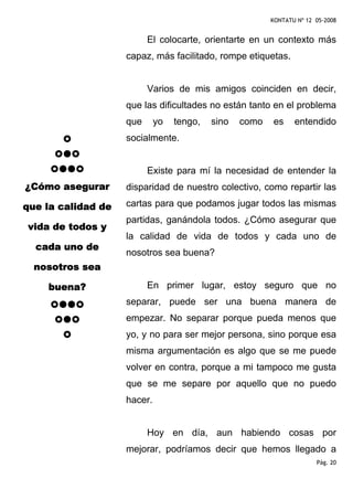 KONTATU Nº 12 05-2008


                          El colocarte, orientarte en un contexto más
                    capaz, más facilitado, rompe etiquetas.


                          Varios de mis amigos coinciden en decir,
                    que las dificultades no están tanto en el problema
                    que      yo   tengo,   sino   como   es     entendido
                    socialmente.


                          Existe para mí la necesidad de entender la
¿Cómo asegurar      disparidad de nuestro colectivo, como repartir las

que la calidad de   cartas para que podamos jugar todos las mismas
                    partidas, ganándola todos. ¿Cómo asegurar que
vida de todos y
                    la calidad de vida de todos y cada uno de
  cada uno de
                    nosotros sea buena?
  nosotros sea

    buena?                En primer lugar, estoy seguro que no
                    separar, puede ser una buena manera de
                    empezar. No separar porque pueda menos que
                    yo, y no para ser mejor persona, sino porque esa
                    misma argumentación es algo que se me puede
                    volver en contra, porque a mi tampoco me gusta
                    que se me separe por aquello que no puedo
                    hacer.


                          Hoy en día, aun habiendo cosas por
                    mejorar, podríamos decir que hemos llegado a
                                                                       Pág. 20
 