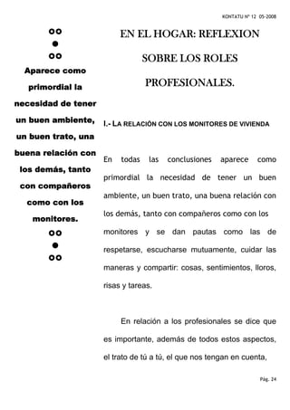 KONTATU Nº 12 05-2008


                          EN EL HOGAR: REFLEXION

                                  SOBRE LOS ROLES
  Aparece como

   primordial la                  PROFESIONALES.
necesidad de tener

un buen ambiente,    I.- LA RELACIÓN CON LOS MONITORES DE VIVIENDA
un buen trato, una

buena relación con
                     En   todas    las   conclusiones   aparece      como
 los demás, tanto
                     primordial la necesidad de tener un buen
 con compañeros
                     ambiente, un buen trato, una buena relación con
  como con los
                     los demás, tanto con compañeros como con los
    monitores.
                     monitores y se dan pautas como las de

                     respetarse, escucharse mutuamente, cuidar las

                     maneras y compartir: cosas, sentimientos, lloros,

                     risas y tareas.



                          En relación a los profesionales se dice que

                     es importante, además de todos estos aspectos,

                     el trato de tú a tú, el que nos tengan en cuenta,

                                                                      Pág. 24
 