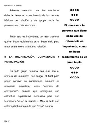 KONTATU Nº 12 05-2008


          Además        creemos    que    los   monitores

deberían tener un conocimiento de las normas

básicas de relación y de apoyo hacia las

personas con DISCAPACIDAD.                                    El conocer a la

                                                             persona que tiene

          Todo esto es importante, por eso creemos              cada uno de

que un buen recibimiento es un buen inicio para                referencia es

tener en un futuro una buena relación.                       importante, como

                                                                  un buen

II-   LA      ORGANIZACIÓN,             CONVIVENCIA     Y    recibimiento es un
PARTICIPACIÓN                                                   buen inicio.


          En todo grupo humano, sea cual sea el

número de miembros que tenga, al final para

poder convivir en condiciones, siempre es

necesario          establecer     unas     “normas      de

convivencia”,           básicas   que    configuran    una

estructura      organizativa      necesaria     para   que

funcione la “vida”, la relación,... Más, si de lo que

estamos hablando es de una “casa”, de una




Pág. 27
 