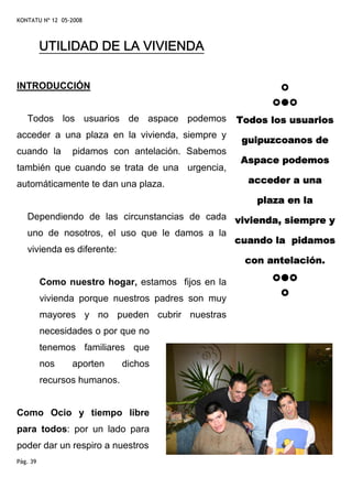 KONTATU Nº 12 05-2008



          UTILIDAD DE LA VIVIENDA

INTRODUCCIÓN


   Todos los usuarios de aspace podemos             Todos los usuarios
acceder a una plaza en la vivienda, siempre y
                                                    guipuzcoanos de
cuando la        pidamos con antelación. Sabemos
                                                    Aspace podemos
también que cuando se trata de una urgencia,
automáticamente te dan una plaza.                     acceder a una

                                                       plaza en la
   Dependiendo de las circunstancias de cada vivienda, siempre y
   uno de nosotros, el uso que le damos a la
                                             cuando la pidamos
   vivienda es diferente:
                                               con antelación.

          Como nuestro hogar, estamos fijos en la
          vivienda porque nuestros padres son muy
          mayores y no pueden cubrir nuestras
          necesidades o por que no
          tenemos familiares que
          nos    aporten      dichos
          recursos humanos.


Como Ocio y tiempo libre
para todos: por un lado para
poder dar un respiro a nuestros
Pág. 39
 