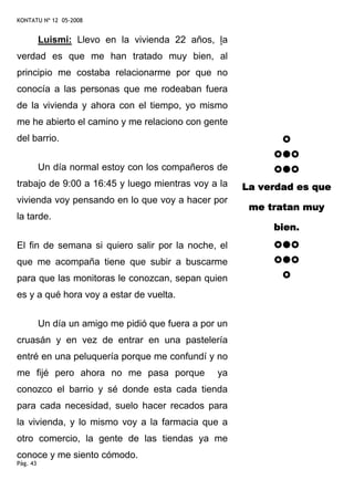 KONTATU Nº 12 05-2008


          Luismi: Llevo en la vivienda 22 años, la
verdad es que me han tratado muy bien, al
principio me costaba relacionarme por que no
conocía a las personas que me rodeaban fuera
de la vivienda y ahora con el tiempo, yo mismo
me he abierto el camino y me relaciono con gente
del barrio.


          Un día normal estoy con los compañeros de
trabajo de 9:00 a 16:45 y luego mientras voy a la       La verdad es que
vivienda voy pensando en lo que voy a hacer por
                                                         me tratan muy
la tarde.
                                                             bien.
El fin de semana si quiero salir por la noche, el
que me acompaña tiene que subir a buscarme
para que las monitoras le conozcan, sepan quien
es y a qué hora voy a estar de vuelta.


          Un día un amigo me pidió que fuera a por un
cruasán y en vez de entrar en una pastelería
entré en una peluquería porque me confundí y no
me fijé pero ahora no me pasa porque              ya
conozco el barrio y sé donde esta cada tienda
para cada necesidad, suelo hacer recados para
la vivienda, y lo mismo voy a la farmacia que a
otro comercio, la gente de las tiendas ya me
conoce y me siento cómodo.
Pág. 43
 