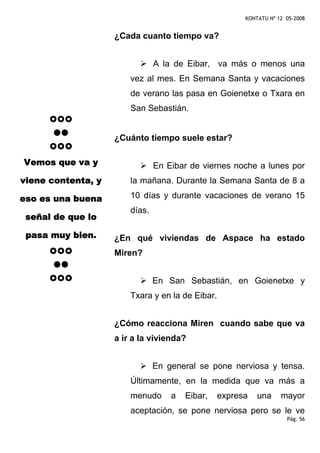KONTATU Nº 12 05-2008


                    ¿Cada cuanto tiempo va?


                                A la de Eibar, va más o menos una
                        vez al mes. En Semana Santa y vacaciones
                        de verano las pasa en Goienetxe o Txara en
                        San Sebastián.


                    ¿Cuánto tiempo suele estar?

Vemos que va y                  En Eibar de viernes noche a lunes por
viene contenta, y       la mañana. Durante la Semana Santa de 8 a

eso es una buena        10 días y durante vacaciones de verano 15
                        días.
 señal de que lo

 pasa muy bien.     ¿En qué viviendas de Aspace ha estado
                    Miren?


                                En San Sebastián, en Goienetxe y
                        Txara y en la de Eibar.


                    ¿Cómo reacciona Miren cuando sabe que va
                    a ir a la vivienda?


                                En general se pone nerviosa y tensa.
                        Últimamente, en la medida que va más a
                        menudo      a   Eibar,    expresa   una     mayor
                        aceptación, se pone nerviosa pero se le ve
                                                                      Pág. 56
 