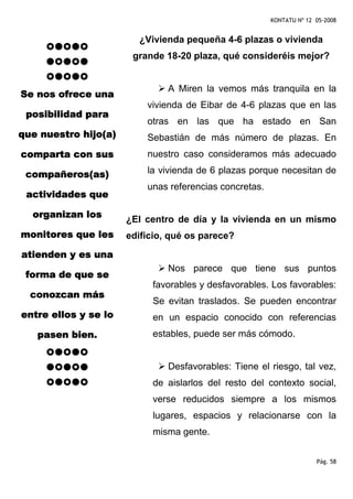 KONTATU Nº 12 05-2008


                        ¿Vivienda pequeña 4-6 plazas o vivienda
                       grande 18-20 plaza, qué consideréis mejor?


                               A Miren la vemos más tranquila en la
Se nos ofrece una
                          vivienda de Eibar de 4-6 plazas que en las
 posibilidad para
                          otras en las que ha estado en San
que nuestro hijo(a)       Sebastián de más número de plazas. En
comparta con sus          nuestro caso consideramos más adecuado

 compañeros(as)           la vivienda de 6 plazas porque necesitan de
                          unas referencias concretas.
 actividades que

  organizan los
                      ¿El centro de día y la vivienda en un mismo
monitores que les     edificio, qué os parece?
atienden y es una
                               Nos parece que tiene sus puntos
 forma de que se
                           favorables y desfavorables. Los favorables:
  conozcan más
                           Se evitan traslados. Se pueden encontrar
entre ellos y se lo        en un espacio conocido con referencias
   pasen bien.             estables, puede ser más cómodo.


                               Desfavorables: Tiene el riesgo, tal vez,
                           de aislarlos del resto del contexto social,
                           verse reducidos siempre a los mismos
                           lugares, espacios y relacionarse con la
                           misma gente.


                                                                      Pág. 58
 