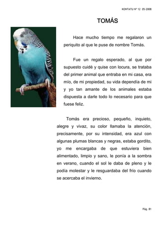 KONTATU Nº 12 05-2008



                        TOMÁS

           Hace mucho tiempo me regalaron un
     periquito al que le puse de nombre Tomás.


           Fue un regalo esperado, al que por
     supuesto cuidé y quise con locura, se trataba
     del primer animal que entraba en mi casa, era
     mío, de mi propiedad, su vida dependía de mi
     y yo tan amante de los animales estaba
     dispuesta a darle todo lo necesario para que
     fuese feliz.


      Tomás era precioso, pequeño, inquieto,
alegre y vivaz, su color llamaba la atención,
precisamente, por su intensidad, era azul con
algunas plumas blancas y negras, estaba gordito,
yo    me    encargaba   de   que   estuviera      bien
alimentado, limpio y sano, le ponía a la sombra
en verano, cuando el sol le daba de pleno y le
podía molestar y le resguardaba del frío cuando
se acercaba el invierno.




                                                 Pág. 81
 