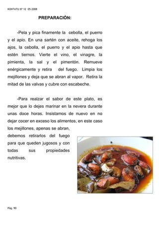 KONTATU Nº 12 05-2008


                        PREPARACIÓN:


          -Pela y pica finamente la cebolla, el puerro
y el apio. En una sartén con aceite, rehoga los
ajos, la cebolla, el puerro y el apio hasta que
estén tiernos. Vierte el vino, el vinagre, la
pimienta,       la    sal   y   el    pimentón.   Remueve
enérgicamente y retira               del fuego. Limpia los
mejillones y deja que se abran al vapor. Retira la
mitad de las valvas y cubre con escabeche.


          -Para realzar el sabor de este plato, es
mejor que lo dejes marinar en la nevera durante
unas doce horas. Insistamos de nuevo en no
dejar cocer en exceso los alimentos, en este caso
los mejillones, apenas se abran,
debemos retirarlos del fuego
para que queden jugosos y con
todas           sus         propiedades
nutritivas.




Pág. 90
 