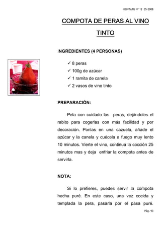 KONTATU Nº 12 05-2008



  COMPOTA DE PERAS AL VINO

                    TINTO

INGREDIENTES (4 PERSONAS)

        8 peras
        100g de azúcar
        1 ramita de canela
        2 vasos de vino tinto


PREPARACIÓN:

     Pela con cuidado las peras, dejándoles el
rabito para cogerlas con más facilidad y por
decoración. Ponlas en una cazuela, añade el
azúcar y la canela y cuécela a fuego muy lento
10 minutos. Vierte el vino, continua la cocción 25
minutos mas y deja enfriar la compota antes de
servirla.


NOTA:

     Si lo prefieres, puedes servir la compota
hecha puré. En este caso, una vez cocida y
templada la pera, pasarla por el pasa puré.
                                                Pág. 93
 