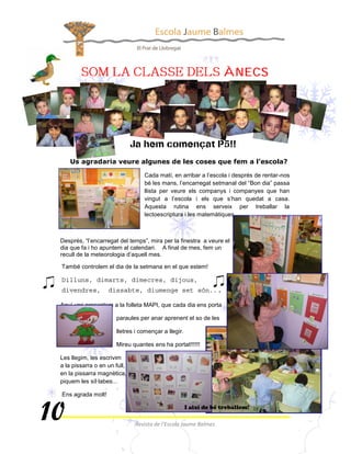 




                                 Cada matí, en arribar a l’escola i després de rentar-nos
                                 bé les mans, l’encarregat setmanal del “Bon dia” passa
                                 llista per veure els companys i companyes que han
                                 vingut a l’escola i els que s’han quedat a casa.
                                 Aquesta rutina ens serveix per treballar la
                                 lectoescriptura i les matemàtiques.



Després, “l’encarregat del temps”, mira per la finestra a veure el
dia que fa i ho apuntem al calendari. A final de mes, fem un
recull de la meteorologia d’aquell mes.

També controlem el dia de la setmana en el que estem!




Aquí uns presentem a la folleta MAPI, que cada dia ens porta

                      paraules per anar aprenent el so de les

                      lletres i començar a llegir.

                      Mireu quantes ens ha portat!!!!!!

Les llegim, les escrivim
a la pissarra o en un full,
en la pissarra magnètica,
piquem les síl·labes...

Ens agrada molt!
 