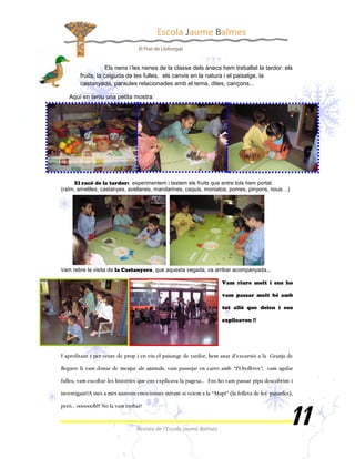 Els nens i les nenes de la classe dels ànecs hem treballat la tardor: els
       fruits, la caiguda de les fulles, els canvis en la natura i el paisatge, la
       castanyada, paraules relacionades amb el tema, dites, cançons...

   Aquí en teniu una petita mostra:




                              experimentem i tastem els fruits que entre tots hem portat
(raïm, ametlles, castanyes, avellanes, mandarines, caquis, moniatos, pomes, pinyons, nous…)




 am rebre la visita de              , que aquesta vegada, va arribar acompanyada...
 