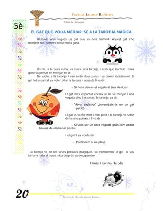  
     Hi havia una vegada un gat que es deia Garfield. Aquest gat s’ho
menjava tot i sempre tenia molta gana.




       Un dia, a la seva cuina, va veure una taronja, i com que Garfield tenia
gana va pensar en menjar-se-la.
       De sobte, a la taronja li van sortir dues pates i va córrer ràpidament. El
gat tot espantat va voler pillar la taronja i aquesta li va dir:

                                 

                            El gat més espantat encara se la va menjar i una
                            vegada dins l’estomac, la taronja va dir:

                                 


                            El gat es va fer molt i molt petit i la taronja va sortir
                            de la seva panxa, i li va dir:

                                 


                            I el gat li va contestar:

                                  


 La taronja va dir les seves paraules màgiques, va transformar el gat al seu
tamany natural i una mica després va desaparèixer.

                                                
 