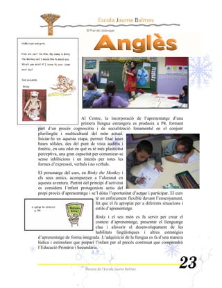   la incorporació de l’aprenentatge d’una
                                  
part d’un procés cognoscitiu i de socialització fonamental en el conjunt
     
      
        


       
formes d’expressió, verbals i no verbals.
        
els seus amics, acompanyen a l’alumnat en
aquesta aventura. Partint del principi d’activitat
es considera l’infant protagonista actiu del
propi procés d’aprenentatge i se’l dóna l’oportunitat d’actuar i participar. El curs
                                   ocament flexible davant l’ensenyament,
                                   
                                   estils d’aprenentatge.
                                          
                                context d’aprenentatge, presentar el llenguatge
                                      
                                    
d’aprenentatge de forma integrada. L’adquisició de la llengua es fa d’una manera
lúdica i estimulant que prepari l’infant per al procés continuat que comprendrà
l’Educació Primària i Secundària.
 