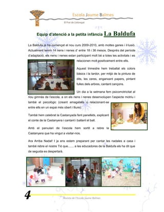 Equip d’atenció a la petita infància                 
La Baldufa ja ha començat el nou curs 2009-2010, amb moltes ganes i il·lusió.
Actualment tenim 14 nens i nenes d’ entre 18 i 36 mesos. Després del període
d’adaptació, els nens i nenes estan participant molt bé a totes les activitats i es
                                      relacionen molt positivament entre ells.

                                      Aquest trimestre hem treballat els colors
                                      bàsics i la tardor, per mitjà de la pintura de
                                      dits, les ceres, enganxant papers, pintant
                                      fulles dels arbres, cantant cançons.

                                      Un dia a la setmana fem psicomotricitat al
nou gimnàs de l’escola, a on els nens i nenes desenvolupen l’aspecte motriu i
també el psicològic (creant amagatalls o relacionant-se
entre ells en un espai més obert i lliure).

També hem celebrat la Castanyada fent panellets, explicant
el conte de la Castanyera i cantant i ballant el ball.

Amb el parvulari de l’escola hem sortit a rebre la
Castanyera que ha vingut a visitar-nos.

Ara Arriba Nadal! I ja ens estem preparant per cantar les nadales a casa i
també rebre el nostre Tió que....... a les educadores de la Baldufa els ha dit que
de seguida es despertarà.
 