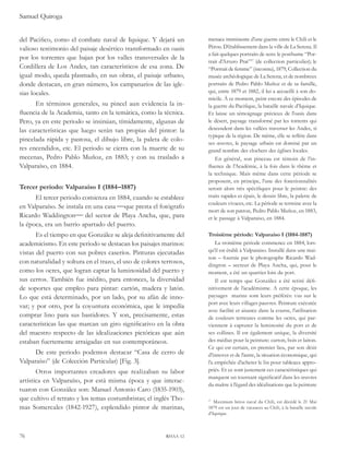Samuel Quiroga 
del Pacifico, como el combate naval de Iquique. Y dejará un 
valioso testimonio del paisaje desértico transformado en oasis 
por los torrentes que bajan por los valles transversales de la 
Cordillera de Los Andes, tan característicos de esa zona. De 
igual modo, queda plasmado, en sus obras, el paisaje urbano, 
donde destacan, en gran número, los campanarios de las igle-sias 
locales. 
En términos generales, su pincel aun evidencia la in-fluencia 
de la Academia, tanto en la temática, como la técnica. 
Pero, ya en este periodo se insinúan, tímidamente, algunas de 
las características que luego serán tan propias del pintor: la 
pincelada rápida y pastosa, el dibujo libre, la paleta de colo-res 
encendidos, etc. El periodo se cierra con la muerte de su 
mecenas, Pedro Pablo Muñoz, en 1883; y con su traslado a 
Valparaíso, en 1884. 
Tercer periodo: Valparaíso I (1884–1887) 
El tercer periodo comienza en 1884, cuando se establece 
en Valparaíso. Se instala en una casa que presta el fotógrafo 
Ricardo Waddington del sector de Playa Ancha, que, para 
la época, era un barrio apartado del puerto. 
Es el tiempo en que González se aleja definitivamente del 
academicismo. En este periodo se destacan los paisajes marinos: 
vistas del puerto con sus pobres caseríos. Pinturas ejecutadas 
con naturalidad y soltura en el trazo, el uso de colores terrosos, 
como los ocres, que logran captar la luminosidad del puerto y 
sus cerros. También fue inédito, para entonces, la diversidad 
de soportes que empleo para pintar: cartón, madera y latón. 
Lo que está determinado, por un lado, por su afán de inno-var; 
y por otro, por la coyuntura económica, que le impedía 
comprar lino para sus bastidores. Y son, precisamente, estas 
características las que marcan un giro significativo en la obra 
del maestro respecto de las idealizaciones pictóricas que aún 
estaban fuertemente arraigadas en sus contemporáneos. 
De este periodo podemos destacar “Casa de cerro de 
Valparaíso” (de Colección Particular) [Fig. 3]. 
Otros importantes creadores que realizaban su labor 
artística en Valparaíso, por está misma época y que interac-tuaron 
con González son: Manuel Antonio Caro (1835-1903), 
que cultivo el retrato y los temas costumbristas; el inglés Tho-mas 
Somercales (1842-1927), esplendido pintor de marinas, 
76 rhaa 12 
menace imminente d’une guerre entre le Chili et le 
Pérou. D’établissement dans la ville de La Serena. Il 
a fait quelques portraits de sens: le posthume “Por-trait 
d’Arturo Prat”17 (de collection particulier); le 
“Portrait de femme” (inconnu), 1879, Collection du 
musée archéologique de La Serena, et de nombreux 
portraits de Pedro Pablo Muñoz et de sa famille, 
qui, entre 1879 et 1882, il lui a accueilli à son do-micile. 
À ce moment, peint encore des épisodes de 
la guerre du Pacifique, la bataille navale d’Iquique. 
Et laisse un témoignage précieux de l’oasis dans 
le désert, paysage transformé par les torrents qui 
descendent dans les vallées traverser les Andes, si 
typique de la région. De même, elle se reflète dans 
ses oeuvres, le paysage urbain est dominé par un 
grand nombre des clochers des églises locales. 
En général, son pinceau est témoin de l’in-fluence 
de l’Académie, à la fois dans le thème et 
la technique. Mais même dans cette période se 
proposent, en principe, l’une des fonctionnalités 
seront alors très spécifiques pour le peintre: des 
traits rapides et épais, le dessin libre, la palette de 
couleurs vivaces, etc. La période se termine avec la 
mort de son patron, Pedro Pablo Muñoz, en 1883, 
et le passage à Valparaiso, en 1884. 
Troisième période: Valparaíso I (1884-1887) 
La troisième période commence en 1884, lors-qu’il 
est établi à Valparaiso. Installé dans une mai-son 
– fournie par le photographe Ricardo Wad-dington 
– secteur de Playa Ancha, qui, pour le 
moment, a été un quartier loin du port. 
Il est temps que González a été retiré défi-nitivement 
de l’académisme. A cette époque, les 
paysages marins sont leurs préférés: vus sur le 
port avec leurs villages pauvres. Peinture exécutée 
avec facilité et aisance dans la course, l’utilisation 
de couleurs terreuses comme les ocres, qui par-viennent 
à capturer la luminosité du port et de 
ses collines. Il est également unique, la diversité 
des médias pour la peinture: carton, bois et laiton. 
Ce qui est certain, en premier lieu, par son désir 
d’innover et de l’autre, la situation économique, qui 
l’a empêchée d’acheter le lin pour tableaux appro-priés. 
Et ce sont justement ces caractéristiques qui 
marquent un tournant significatif dans les oeuvres 
du maître à l’égard des idéalisations que la peinture 
17 Maximum héros naval du Chili, est décédé le 21 Mai 
1879 est un jour de vacances au Chili, à la bataille navale 
d’Iquique. 
 