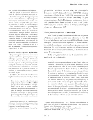 González: pasión y color 
que vivió en Chile entre los años 1864 y 1915; el discípulo 
de Antonio Smith18, Enrique Swinburn (1859-1929) paisajista 
y marinista; Alfredo Helsby (1862-1933), amigo cercano del 
maestro; el escritor Eduardo de la Barra (1839-1900); y el gran 
poeta nicaragüense Rubén Darío, quien reside por un tiempo 
en la porteña ciudad donde escribirá su obra “Azul” (1888). 
El hito que pone fin a este periodo es el viaje que realiza por 
primera vez a Europa, en 1887. 
Cuarto periodo: Valparaíso II (1888–1900) 
Este cuarto periodo comienza con el retorno del pintor 
a Valparaíso, luego de su primer viaje a Europa. El paso del 
tiempo y la influencia que los artistas del Viejo Mundo ejercen 
sobre Juan Francisco González, imponen a su mirada un cam-bio 
notable: la luz adquiere un extraordinario protagonismo; sin 
abandonar del todo los colores terrosos, su paleta se ilumina 
de colores, donde destacan, especialmente, la abundancia de las 
gamas de verdes y grises. 
Isabel Cruz, en el análisis de una de las obras más carac-terísticas 
de este periodo, dirá: 
una de la obras más originales de su período porteño: Las 
carreras de Viña del Mar [Fig. 4], del Museo Nacional de Bellas 
Artes, presentado al Salón de 189219, donde obtiene Segunda 
Medalla y posteriormente Premio de Paisaje en el Certamen 
Edward. El talento de González, su nueva concepción de 
la pintura, se aquilatan en esta pequeña obra de formato 
acentuadamente horizontal que intensifica en ese sentido 
la poderosa tensión de la carrera. La luz clara y cruda, casi 
sin matices, define la faja del potrero, el cerro agreste y la 
masa oscura de los árboles con gran espontaneidad. Velo-ces 
corren los caballos hacia la derecha del cuadro, como a 
punto de desbocarse fuera del marco, y al fondo la multitud 
apenas esbozada de gente y animales desprende un polvo 
luminoso. Una pintura plenamente moderna, que recoge la 
lección impresionista de la luz, la instantaneidad del toque y 
la disolución del volumen en una atmósfera total.20 
18 Antonio Smith de Irrizarri (1832 - 1877), el primer artista chileno que se 
rebela contra la Academia en búsqueda de un arte personal y es el primero en 
Chile que cultiva el paisaje como tema pictórico. 
19 Cuadro pintado alrededor de 1888, cuando retorna a Valparaíso 
20 CRUZ DE AMENÁBAR, Isabel. Op. Cit. p. 256. 
rhaa 12 77 
reste fortement ancrée dans ses contemporains. 
De cette période on peut citer la "Maison de 
colline de Valparaiso " (collection privee) [Fig. 3]. 
Parmi les autres grands développeurs qui ont 
été dans leur travail artistique à Valparaiso, pour le 
même temps et en interaction avec González sont: 
Manuel Antonio Caro (1835 -1903) qui a cultive 
les portraits et les thèmes de costume: l’Anglais 
Thomas Somercales (1842-1927), splendide peintre 
des marines (thèmes sur la mer), qui a vécu au 
Chili entre les années 1864 et 1915; le disciple de 
Antonio Smith18, Enrique Swinburn (1859-1929) 
paysagiste et peintre des marines; Alfredo Helsby 
(1862-1933), un ami proche du maitre, l’écrivain 
Eduardo de la Barra (1839-1900); et le grand poète 
nicaraguayen Rubén Darío, qui réside pour un 
temps dans la ville de Valparaiso, où écriera son 
travail “Azul” (1888). L’événement qui met fin à 
cette période est que le voyage est pour la première 
fois en Europe en 1887. 
Quatrième période: Valparaiso II (1888-1900) 
La quatrième période commence avec le retour 
du peintre à Valparaiso, après son premier voyage 
en Europe. Le passage du temps et de l’influence 
des artistes du Vieux Monde sur Juan Francisco 
González, imposant un changement important de 
son regard, la lumière acquiert un rôle extraordi-naire; 
sans renoncer à l’ensemble des couleurs de 
terre, les lumières de sa palette de couleurs, où 
dominent, en particulier l’abondance des gammes 
des verts et de gris. 
Isabel Cruz, dans l’analyse de l’une des oeuvres 
les plus caractéristiques de cette période, en disant: 
L’une des plus originales de la période du port 
(Valparaíso) : “Les courses de Viña de Mar” 
[Fig 4], du Musée National des Beaux-arts, a pré-senté 
le Hall de 189219, où elle a la Deuxième 
médaille et le Prix du Concours Edwards. Le 
talent de González, sa nouvelle conception de 
la peinture, le raffinement est dans cet oeuvre de 
petit format, trop prolonge qui met l’accent sur 
l’horizontalité, et dans cette idée intensifie le sens 
18 Irrizarri Antonio Smith (1832 - 1877), le premier artiste 
chilien qui se révolta contre l’école a la recherche d’un art 
personnel et qui est le première au Chili qui va travailler 
la peinture de paysage comme un thème. 
19 Tableau Peint autour de 1888, quand il revint à Val-paraiso 
 
