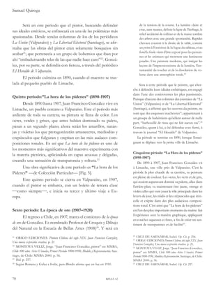 Samuel Quiroga 
Será en este periodo que el pintor, buscando defender 
sus ideales estéticos, se enfrascará en una de las polémicas más 
apasionadas. Desde sendas columnas de los de los periódicos 
La Unión (Valparaíso) y La Libertad Electoral (Santiago), se afir-maba 
que las obras del pintor eran solamente bosquejos sin 
acabar21; que pertenecía a un grupo de bohemios que iban por 
ahí “embadurnando telas de las que nadie hace caso”22. Gonzá-lez, 
por su parte, se defendía con fiereza, a través del periódico 
El Heraldo de Valparaíso. 
El periodo culmina en 1890, cuando el maestro se tras-lada 
al pequeño pueblo de Limache. 
Quinto período:”La hora de los pidenes” (1890-1907) 
Desde 1890 hasta 1907, Juan Francisco González vive en 
Limache, un pueblo cercano a Valparaíso. Este el periodo más 
ardiente de toda su carrera; su pintura se llena de color. Los 
ocres, verdes y grises, que antes habían dominado su paleta, 
pasan a un segundo plano; ahora serán los amarillos, naran-jas 
y violetas los que protagonizarán amaneceres, mediodías y 
crepúsculos que fulguran y crepitan en las más audaces com-posiciones 
tonales. Es así que La hora de los pidenes es uno de 
los momentos más significativos del maestro: experimenta con 
la materia pictórica, aplicándola en capas acuosas y delgadas, 
creando una sensación de transparencia y soltura.23 
Una obra significativa de este período es “La hora de los 
Pidenes” —de Colección Particular— [Fig. 5]. 
Este quinto periodo se cierra en Valparaíso, en 1907, 
cuando el pintor se embarca, con un boleto de tercera clase 
como siempre, e inicia su tercer y último viaje a Eu-ropa. 
Sexto periodo: La época de oro (1907–1920) 
El regreso a Chile, en 1907, marca el comienzo de la época 
de oro de González. Es nombrado Profesor de Croquis y Dibujo 
del Natural en la Escuela de Bellas Artes (1908)24. Y será en 
21 ORIGO EDICIONES. Pintura Chilena del siglo XIX. Juan Francisco González. 
Una nueva expresión creativa. p. 21 
22 MONTOYA VELIZ, Jorge. “Juan Francisco González, pintor” en: MNBA, 
Chile 100 años Artes Visuales, Primer Periodo 1900-1950, Modelo y Representación. San-tiago, 
de Chile: MNBA 2000. p. 56. 
23 Ibid. p. 257. 
24 Según Romera y Galaz e Ivelic, pero Bindis afirma que en fue en 1910. 
78 rhaa 12 
de la tension de la course. La lumière claire et 
crue, sans nuance, définie la ligne de l’herbage, le 
relief accidenté de collines et de la masse sombre 
des arbres avec une grande spontanéité. Rapides 
chevaux courent à la droite de la table, comme 
un point à l’extérieur de la fugue du tableau, et au 
fond la foule vient d’être exposé pour les person-nes 
et les animaux qui montrent une lumineuse 
poudre. Une peinture moderne, qui intègre les 
leçons de l’impressionnisme de la lumière, l’ins-tantanéité 
du toucher et de la dissolution du vo-lume 
dans une atmosphère totale.20 
Sera à cette période que le peintre, qui cher-che 
à défendre leurs idéales esthétiques, est engagé 
dans l’une des controverses les plus passionnés. 
Puisque chacune des colonnes des journaux de “La 
Union” (Valparaiso) et de “La Libertad Electoral” 
(Santiago), a affirmé que les oeuvres du peintre, ne 
sont que des esquisses inachevées21; appartenant à 
un groupe de bohémiens qu’aillent autour de nulle 
part, “barbouillé de tissu qui ne fait aucun cas”.22 
González, quant à lui, a été défendue avec fierté, à 
travers le journal “El Heraldo” de Valparaíso. 
La période se termine en 1890, lorsque l’ensei-gnant 
se déplace vers la petite ville de Limache. 
Cinquième période: “La Hora de los pidenes” 
(1890-1907) 
De 1890 à 1907, Juan Francisco González vit 
à Limache, une ville près de Valparaiso. C’est la 
période la plus chaude de sa carrière, sa peinture 
est pleine de couleur. Les ocres, les verts et de gris, 
qui avaient auparavant dominé sa palette, allez dans 
l’arrière-plan; va maintenant être jaune, orange et 
violet celles qui vont jouer le rôle principale dans les 
levers du jour, les midis et les crépuscules que étin-celle 
et crépite dans des plus audacieux composi-tions 
tonal. C’est ainsi que “La hora de los pidenes” 
est l’un des plus importants moments du maitre: fait 
l’expérience avec la matière graphique, appliquant 
en couches aqueuses et fines, a fin de créer un sen-timent 
de transparence et de facilité23. 
20 CRUZ DE AMENÁBAR, Isabel. Op. Cit. p. 256. 
21 ORIGO EDICIONES Pintura Chilena del siglo XIX. Juan 
Francisco González. Una nueva expresión creativa. p. 21. 
22 MONTOYA VELIZ, Jorge. “Juan Francisco González, 
pintor” en: MNBA, Chile 100 años Artes Visuales, Primer 
Periodo 1900-1950, Modelo y Representación. Santiago, de Chile: 
MNBA 2000. p. 56. 
23 CRUZ DE AMENÁBAR, Isabel. Op. Cit. 257. 
 