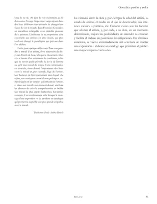 González: pasión y color 
los vínculos entre la obra y, por ejemplo, la edad del artista, su 
estado de ánimo, el medio en el que se desenvuelve, sus inte-reses 
sociales o políticos, etc. Conocer cuáles son los factores 
que afectan al artista, y, por ende, a su obra, en un momento 
determinado, mejora las posibilidades de entender su creación 
y facilita el trabajo en posteriores investigaciones. En términos 
concretos, se vuelve extremadamente útil a la hora de montar 
una exposición o elaborar un catalogo que permitan al público 
una mayor empatía con la obra. 
rhaa 12 81 
long de sa vie. On peut le voir clairement, au fil 
des années, Voyage fréquents et longs séjours dans 
des lieux différents sont en train de changer leur 
façon de voir le monde. Juan Francisco González, 
un travailleur infatigable et un véritable pionnier 
de la peinture. L’influence de sa proposition a été 
essentielle aux artistes en arts visuels, qui plus 
tard ont changé le paradigme qui prévaut dans 
l’art chilien. 
Enfin, juste quelques réflexions. Pour compren-dre 
le travail d’un artiste, il est nécessaire de dis-poser 
d’outils de base, tels que le classement. Mais 
cela a besoin d’un minimum de conditions, telles 
que de savoir quelle période de la vie de l’artiste 
ou qu’il mai travail de temps. Cette information 
est cruciale, étant donné l’importance des liens 
entre le travail et, par exemple, l’âge de l’artiste, 
leur humeur, de l’environnement dans lequel elle 
opère, ses conséquences sociales ou politiques, etc. 
Savoir quels est les facteurs qui influent sur l’artiste, 
et donc son travail à un moment donné, améliore 
les chances de créer la compréhension et facilite 
leur travail de plus amples recherches. En termes 
concrets, il est extrêmement utile lorsque le mon-tage 
d’une exposition ou de produire un catalogue 
qui permettra au public une plus grande empathie 
avec le travail. 
Traduction: Paula Andrea Parada 
 