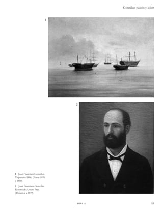 González: pasión y color 
2 
rhaa 12 83 
1 
1 Juan Francisco González. 
Valparaíso 1886. (Entre 1876 
y 1880) 
2 Juan Francisco González. 
Retrato de Arturo Prat. 
(Posterior a 1879) 
 