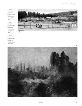 González: pasión y color 
rhaa 12 85 
4 
5 
3 Juan 
Francisco 
González. 
Casa de cerro 
de Valparaíso 
(entre 1884 y 
1887) 
4 Juan 
Francisco 
González. Las 
carreras de 
Viña del Mar 
(alrededor de 
1888) 
5 Juan 
Francisco 
González. La 
hora de los 
Pidenes (entre 
1890-1907) 
 
