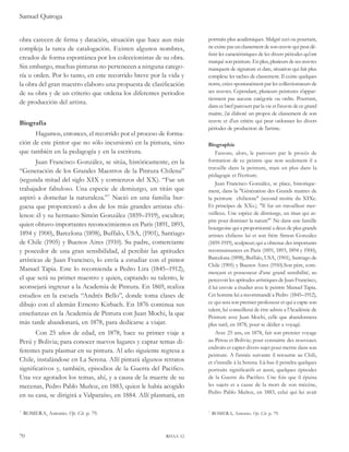 Samuel Quiroga 
obra carecen de firma y datación, situación que hace aun más 
compleja la tarea de catalogación. Existen algunos nombres, 
creados de forma espontánea por los coleccionistas de su obra. 
Sin embargo, muchas pinturas no pertenecen a ninguna catego-ría 
u orden. Por lo tanto, en este recorrido breve por la vida y 
la obra del gran maestro elaboro una propuesta de clasificación 
de su obra y de un criterio que ordena los diferentes periodos 
de producción del artista. 
Biografía 
Hagamos, entonces, el recorrido por el proceso de forma-ción 
de este pintor que no sólo incursionó en la pintura, sino 
que también en la pedagogía y en la escritura. 
Juan Francisco González, se sitúa, históricamente, en la 
“Generación de los Grandes Maestros de la Pintura Chilena” 
(segunda mitad del siglo XIX y comienzos del XX). “Fue un 
trabajador fabuloso. Una especie de demiurgo, un titán que 
aspiró a domeñar la naturaleza.” Nació en una familia bur-guesa 
que proporcionó a dos de los más grandes artistas chi-lenos: 
él y su hermano Simón González (1859–1919), escultor; 
quien obtuvo importantes reconocimientos en París (1891, 1893, 
1894 y 1900), Barcelona (1898), Buffalo, USA, (1901), Santiago 
de Chile (1905) y Buenos Aires (1910). Su padre, comerciante 
y poseedor de una gran sensibilidad, al percibir las aptitudes 
artísticas de Juan Francisco, lo envía a estudiar con el pintor 
Manuel Tapia. Este lo recomienda a Pedro Lira (1845–1912), 
el que será su primer maestro y quien, captando su talento, le 
aconsejará ingresar a la Academia de Pintura. En 1869, realiza 
estudios en la escuela “Andrés Bello”, donde toma clases de 
dibujo con el alemán Ernesto Kirbach. En 1876 continua sus 
enseñanzas en la Academia de Pintura con Juan Mochi, la que 
más tarde abandonará, en 1878, para dedicarse a viajar. 
Con 25 años de edad, en 1878, hace su primer viaje a 
Perú y Bolivia; para conocer nuevos lugares y captar temas di-ferentes 
para plasmar en su pintura. Al año siguiente regresa a 
Chile, instalándose en La Serena. Allí pintará algunos retratos 
significativos y, también, episodios de la Guerra del Pacifico. 
Una vez agotados los temas, ahí, y a causa de la muerte de su 
mecenas, Pedro Pablo Muñoz, en 1883, quien le había acogido 
en su casa, se dirigirá a Valparaíso, en 1884. Allí plasmará, en 
ROMERA, Antonio. Op. Cit. p. 79. 
70 rhaa 12 
portraits plus académiques. Malgré ceci ou pourtant, 
ne existe pas un classement de son oeuvre qui peut dé-finir 
les caractéristiques de les divers périodes qu’ont 
marqué son peinture. En plus, plusieurs de ses oeuvres 
manquent de signature et date, situation qui fait plus 
complexe les taches de classement. Il existe quelques 
noms, crées spontanément par les collectionneurs de 
ses oeuvres. Cependant, plusieurs peintures n’appar-tiennent 
pas aucune catégorie ou ordre. Pourtant, 
dans ce bref parcours par la vie et l’oeuvre de ce grand 
maitre, j’ai élaboré un propos de classement de son 
oeuvre et d’un critère qui peut ordonner les divers 
périodes de production de l’artiste. 
Biographie 
Faisons, alors, le parcours par le procès de 
formation de ce peintre que non seulement il a 
travaille dans la peinture, mais en plus dans la 
pédagogie et l’écriture. 
Juan Francisco González, se place, historique-ment, 
dans la "Génération des Grands maitres de 
la peinture chilienne" (second moitie du XIXe. 
Et principes de XXs.). "Il fut un travailleur mer-veilleux. 
Une espèce de démiurge, un titan qui as-pire 
pour dominer la nature" Ne dans une famille 
bourgeoise qui a proportionné a deux de plus grands 
artistes chiliens: lui et son frère Simon González 
(1859-1919), sculpteur; qui a obtenue des importants 
reconnaissances en Paris (1891, 1893, 1894 y 1900), 
Barcelona (1898), Buffalo, USA, (1901), Santiago de 
Chile (1905) y Buenos Aires (1910).Son père, com-merçant 
et possesseur d’une grand sensibilité, au 
percevoir les aptitudes artistiques de Juan Francisco, 
il lui envoie a étudier avec le peintre Manuel Tapia. 
Cet homme lui a recommandé a Pedro (1845–1912), 
ce qui sera son premier professeur et qui a capte son 
talent, lui conseillerai de être admis a l’Académie de 
Peinture avec Juan Mochi, celle que abandonnera 
plus tard, en 1878, pour se dédier a voyagé. 
Avec 25 ans, en 1878, fait son premier voyage 
au Pérou et Bolivie; pour connaitre des nouveaux 
endroits et capter divers sujet pour mettre dans son 
peinture. A l’année suivante il retourne au Chili, 
et s’installe à la Serena. Là-bas il peindra quelques 
portraits significatifs et aussi, quelques épisodes 
de la Guerre du Pacifico. Une fois que il épuisa 
les sujets et a cause de la mort de son mécène, 
Pedro Pablo Muñoz, en 1883, celui qui lui avait 
ROMERA, Antonio. Op. Cit. p. 79. 
 